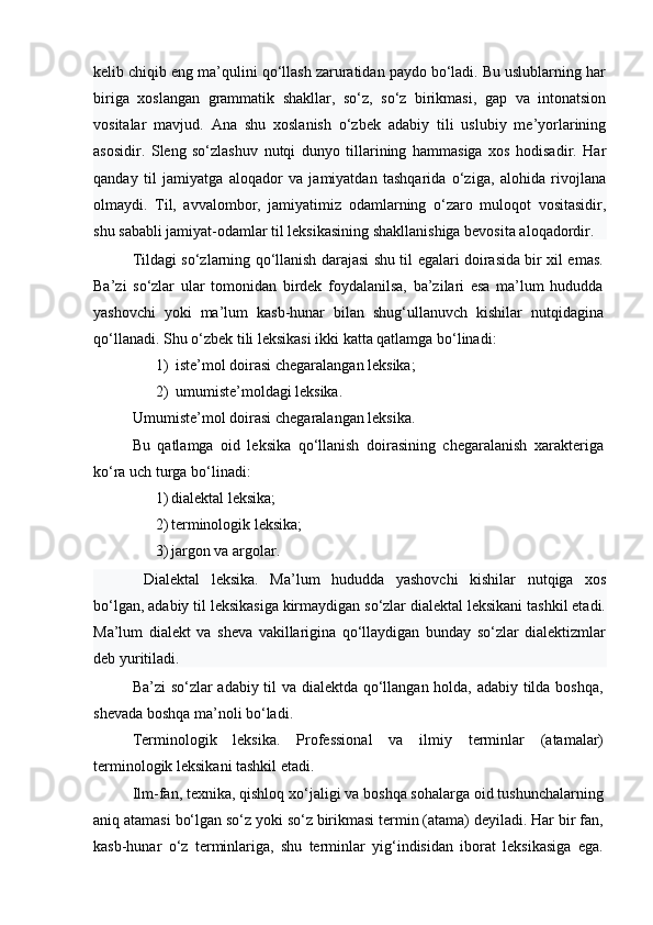 kelib chiqib eng ma’qulini qo‘llash zaruratidan paydo bo‘ladi. Bu uslublarning har
biriga   xoslangan   grammatik   shakllar,   so‘z,   so‘z   birikmasi,   gap   va   intonatsion
vositalar   mavjud.   Ana   shu   xoslanish   o‘zbek   adabiy   tili   uslubiy   me’yorlarining
asosidir.   Sleng   so‘zlashuv   nutqi   dunyo   tillarining   hammasiga   xos   hodisadir.   Har
qanday   til   jamiyatga   aloqador   va   jamiyatdan   tashqarida   o‘ziga,   alohida   rivojlana
olmaydi.   Til,   avvalombor,   jamiyatimiz   odamlarning   o‘zaro   muloqot   vositasidir,
shu sababli jamiyat-odamlar til leksikasining shakllanishiga bevosita aloqadordir.
Tildagi so‘zlarning qo‘llanish darajasi shu til egalari doirasida bir xil emas.
Ba’zi   so‘zlar   ular   tomonidan   birdek   foydalanilsa,   ba’zilari   esa   ma’lum   hududda
yashovchi   yoki   ma’lum   kasb-hunar   bilan   shug‘ullanuvch   kishilar   nutqidagina
qo‘llanadi. Shu o‘zbek tili leksikasi ikki katta qatlamga bo‘linadi:
1) iste’mol doirasi chegaralangan leksika;
2) umumiste’moldagi leksika.
Umumiste’mol doirasi chegaralangan leksika.
Bu   qatlamga   oid   leksika   qo‘llanish   doirasining   chegaralanish   xarakteriga
ko‘ra uch turga bo‘linadi:
1) dialektal leksika;
2) terminologik leksika;
3) jargon va argolar.
Dialektal   leksika.   Ma’lum   hududda   yashovchi   kishilar   nutqiga   xos
bo‘lgan, adabiy til leksikasiga kirmaydigan so‘zlar dialektal leksikani tashkil etadi.
Ma’lum   dialekt   va   sheva   vakillarigina   qo‘llaydigan   bunday   so‘zlar   dialektizmlar
deb yuritiladi. 
Ba’zi so‘zlar adabiy til va dialektda qo‘llangan holda, adabiy tilda boshqa,
shevada boshqa ma’noli bo‘ladi.
Terminologik   leksika.   Professional   va   ilmiy   terminlar   (atamalar)
terminologik leksikani tashkil etadi.
Ilm-fan, texnika, qishloq xo‘jaligi va boshqa sohalarga oid tushunchalarning
aniq atamasi bo‘lgan so‘z yoki so‘z birikmasi termin (atama) deyiladi. Har bir fan,
kasb-hunar   o‘z   terminlariga,   shu   terminlar   yig‘indisidan   iborat   leksikasiga   ega. 