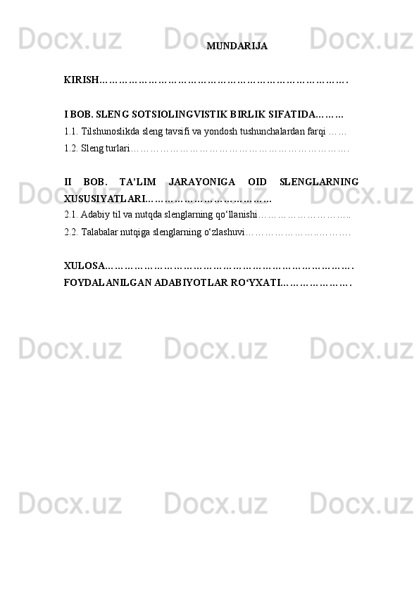 MUNDARIJA
KIRISH………………………………………………………………….
I BOB. SLENG SOTSIOLINGVISTIK BIRLIK SIFATIDA………
1.1. Tilshunoslikda sleng tavsifi va yondosh tushunchalardan farqi ……
1.2. Sleng turlari………………………………………………………….
II   BOB.   TA’LIM   JARAYONIGA   OID   SLENGLARNING
XUSUSIYATLARI…………………………………
2.1. Adabiy til va nutqda slenglarning qo‘llanishi………………………..
2.2. Talabalar nutqiga slenglarning o‘zlashuvi…………………..……….
XULOSA………………………………………………………………….
FOYDALANILGAN ADABIYOTLAR RO YXATI………………….ʻ 