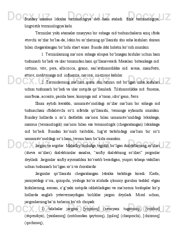 Bunday   maxsus   leksika   terminologiya   deb   ham   ataladi:   fizik   terminologiya,
lingvistik terminologiya kabi.
Terminlar yoki atamalar muayyan bir sohaga oid tushunchalarni aniq ifoda
etuvchi so‘zlar bo‘lsa-da, lekin bu so‘zlarning qo‘llanishi shu soha kishilari doirasi
bilan chegaralangan bo‘lishi shart emas. Bunda ikki holatni ko‘rish mumkin:
1. Terminlarning ma’nosi sohaga aloqasi bo‘lmagan kishilar uchun ham
tushunarli bo‘ladi va ular tomonidan ham qo‘llanaveradi. Masalan: botanikaga oid:
cottone,   vite,   pera,   albicocca,   grano;   san’atshunoslikka   oid:   arena,   manifesto,
attore; meditsinaga oid: influenza, narcosi, iniezione kabilar.
2.   Terminlarning   ma’lum   qismi   shu   termin   oid   bo‘lgan   soha   kishilari
uchun tushunarli bo‘ladi va ular nutqida qo‘llaniladi. Tilshunoslikka oid: fonema,
morfema, accento, parola base; kimyoga oid: a’tomo, idro‘geno, ferro.
Shuni   aytish   kerakki,   umumiste’moldagi   so‘zlar   ma’lum   bir   sohaga   oid
tushunchani   ifodalovchi   so‘z   sifatida   qo‘llanishi,   terminga   aylanishi   mumkin.
Bunday   hollarda   u   so‘z   dastlabki   ma’nosi   bilan   umumiste’moldagi   leksikaga,
maxsus   (terminologik)  ma’nosi  bilan  esa  terminologik  (chegaralangan)  leksikaga
oid   bo‘ladi.   Bundan   ko‘rinib   turibdiki,   lug‘at   tarkibidagi   ma’lum   bir   so‘z
umumiste’moldagi so‘z ham, termin ham bo‘lishi mumkin.
Jargon va argolar.  Mahalliy hududga tegishli bo‘lgan dialektlarning so‘zlari
(sheva   so‘zlari)   dialektizmlar   sanalsa,   “sinfiy   dialektning   so‘zlari”   jargonlar
deyiladi. Jargonlar   sinfiy ayirmalikni  ko‘rsatib  beradigan,  yuqori   tabaqa  vakillari
uchun tushunarli bo‘lgan so‘z va iboralardir. 
Jargonlar   qo‘llanishi   chegaralangan   leksika   tarkibiga   kiradi.   Kasbi,
jamiyatdagi   o‘rni,   qiziqishi,   yoshiga   ko‘ra   alohida   ijtimoiy   guruhni   tashkil   etgan
kishilarning,  asosan,   o‘g‘zaki   nutqida  ishlatiladigan   va   ma’nosini   boshqalar   ko‘p
hollarda   anglab   yetavermaydigan   birliklar   jargon   deyiladi.   Misol   uchun,
jargonlarning ba’zi turlarini ko‘rib chiqsak:
1)   talabalar   jargoni:   [yopmoq]   (sessiyani   tugatmoq),   [vozdux]
(stipendiya),   [yaxlamoq]   (imtihondan   qaytmoq),   [quloq]   (chaqimchi),   [chizmoq]
(qochmoq); 