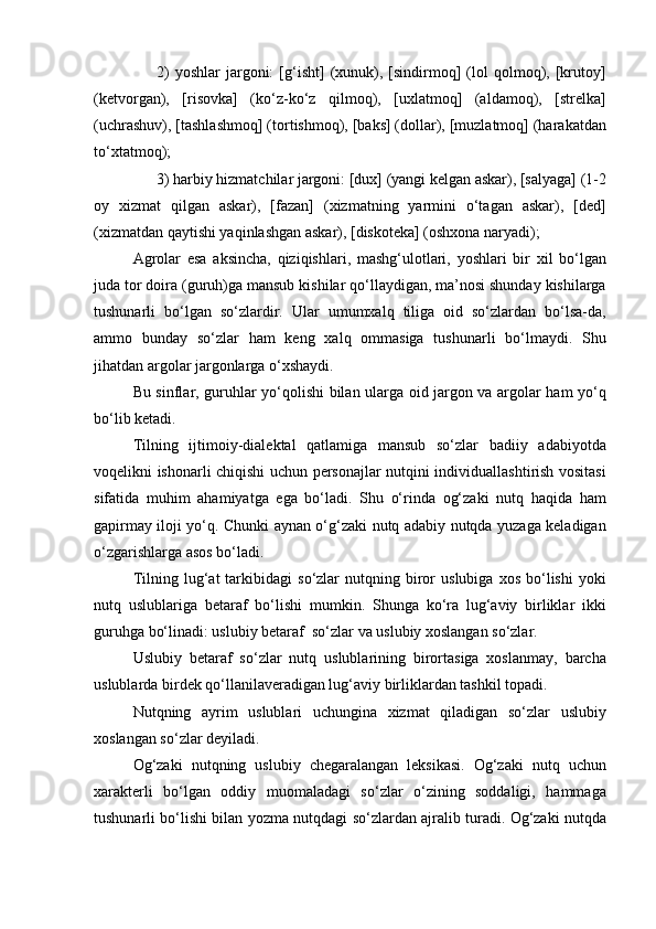 2)   yoshlar   jargoni:   [g‘isht]   (xunuk),   [sindirmoq]   (lol   qolmoq),  [krutoy]
(ketvorgan),   [risovka]   (ko‘z-ko‘z   qilmoq),   [uxlatmoq]   (aldamoq),   [strelka]
(uchrashuv), [tashlashmoq] (tortishmoq), [baks] (dollar), [muzlatmoq] (harakatdan
to‘xtatmoq);
3) harbiy hizmatchilar jargoni: [dux] (yangi kelgan askar), [salyaga] (1-2
oy   xizmat   qilgan   askar),   [fazan]   (xizmatning   yarmini   o‘tagan   askar),   [ded]
(xizmatdan qaytishi yaqinlashgan askar), [diskoteka] (oshxona naryadi);
Agrolar   esa   aksincha,   qiziqishlari,   mashg‘ulotlari,   yoshlari   bir   xil   bo‘lgan
juda tor doira (guruh)ga mansub kishilar qo‘llaydigan, ma’nosi shunday kishilarga
tushunarli   bo‘lgan   so‘zlardir.   Ular   umumxalq   tiliga   oid   so‘zlardan   bo‘lsa-da,
ammo   bunday   so‘zlar   ham   keng   xalq   ommasiga   tushunarli   bo‘lmaydi.   Shu
jihatdan argolar jargonlarga o‘xshaydi.
Bu sinflar, guruhlar yo‘qolishi bilan ularga oid jargon va argolar ham yo‘q
bo‘lib ketadi.
Tilning   ijtimoiy-dialektal   qatlamiga   mansub   so‘zlar   badiiy   adabiyotda
voqelikni ishonarli chiqishi uchun personajlar nutqini individuallashtirish vositasi
sifatida   muhim   ahamiyatga   ega   bo‘ladi.   Shu   o‘rinda   og‘zaki   nutq   haqida   ham
gapirmay iloji yo‘q. Chunki aynan o‘g‘zaki nutq adabiy nutqda yuzaga keladigan
o‘zgarishlarga asos bo‘ladi.
Tilning   lug‘at   tarkibidagi   so‘zlar   nutqning  biror   uslubiga   xos   bo‘lishi   yoki
nutq   uslublariga   betaraf   bo‘lishi   mumkin.   Shunga   ko‘ra   lug‘aviy   birliklar   ikki
guruhga bo‘linadi: uslubiy betaraf  so‘zlar va uslubiy xoslangan so‘zlar.
Uslubiy   betaraf   so‘zlar   nutq   uslublarining   birortasiga   xoslanmay,   barcha
uslublarda birdek qo‘llanilaveradigan lug‘aviy birliklardan tashkil topadi.
Nutqning   ayrim   uslublari   uchungina   xizmat   qiladigan   so‘zlar   uslubiy
xoslangan so‘zlar deyiladi.
Og‘zaki   nutqning   uslubiy   chegaralangan   leksikasi.   Og‘zaki   nutq   uchun
xarakterli   bo‘lgan   oddiy   muomaladagi   so‘zlar   o‘zining   soddaligi,   hammaga
tushunarli bo‘lishi bilan yozma nutqdagi so‘zlardan ajralib turadi. Og‘zaki nutqda 