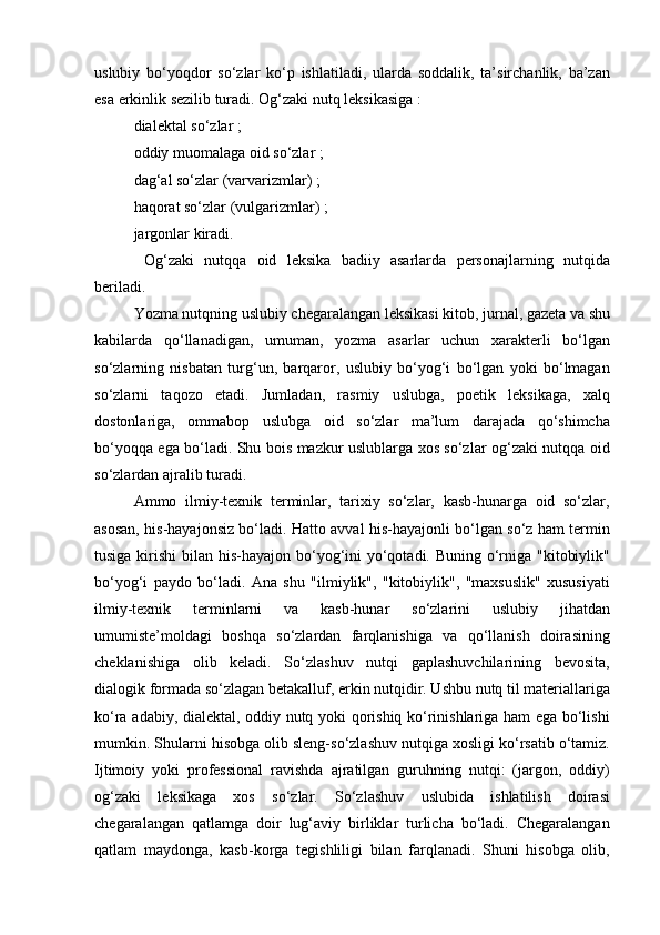 uslubiy   bo‘yoqdor   so‘zlar   ko‘p   ishlatiladi,   ularda   soddalik,   ta’sirchanlik,   ba’zan
esa erkinlik sezilib turadi. Og‘zaki nutq leksikasiga   : 
dialektal so‘zlar   ;
oddiy muomalaga oid so‘zlar   ; 
dag‘al so‘zlar (varvarizmlar)   ; 
haqorat so‘zlar (vulgarizmlar)   ; 
jargonlar   kiradi. 
  Og‘zaki   nutqqa   oid   leksika   badiiy   asarlarda   personajlarning   nutqida
beriladi.
Yozma nutqning uslubiy chegaralangan leksikasi kitob, jurnal, gazeta va shu
kabilarda   qo‘llanadigan,   umuman,   yozma   asarlar   uchun   xarakterli   bo‘lgan
so‘zlarning   nisbatan   turg‘un,   barqaror,   uslubiy   bo‘yog‘i   bo‘lgan   yoki   bo‘lmagan
so‘zlarni   taqozo   etadi.   Jumladan,   rasmiy   uslubga,   poetik   leksikaga,   xalq
dostonlariga,   ommabop   uslubga   oid   so‘zlar   ma’lum   darajada   qo‘shimcha
bo‘yoqqa ega bo‘ladi. Shu bois mazkur uslublarga xos so‘zlar og‘zaki nutqqa oid
so‘zlardan ajralib turadi.  
Ammo   ilmiy-texnik   terminlar,   tarixiy   so‘zlar,   kasb-hunarga   oid   so‘zlar,
asosan, his-hayajonsiz bo‘ladi. Hatto avval his-hayajonli bo‘lgan so‘z ham termin
tusiga kirishi  bilan his-hayajon bo‘yog‘ini  yo‘qotadi. Buning o‘rniga "kitobiylik"
bo‘yog‘i   paydo   bo‘ladi.   Ana   shu   "ilmiylik",   "kitobiylik",   "maxsuslik"   xususiyati
ilmiy-texnik   terminlarni   va   kasb-hunar   so‘zlarini   uslubiy   jihatdan
umumiste’moldagi   boshqa   so‘zlardan   farqlanishiga   va   qo‘llanish   doirasining
cheklanishiga   olib   keladi.   So‘zlashuv   nutqi   gaplashuvchilarining   bevosita,
dialogik formada so‘zlagan betakalluf, erkin nutqidir. Ushbu nutq til materiallariga
ko‘ra adabiy, dialektal, oddiy nutq yoki qorishiq ko‘rinishlariga ham ega bo‘lishi
mumkin. Shularni hisobga olib sleng-so‘zlashuv nutqiga xosligi ko‘rsatib o‘tamiz.
Ijtimoiy   yoki   professional   ravishda   ajratilgan   guruhning   nutqi:   (jargon,   oddiy)
og‘zaki   leksikaga   xos   so‘zlar.   So‘zlashuv   uslubida   ishlatilish   doirasi
chegaralangan   qatlamga   doir   lug‘aviy   birliklar   turlicha   bo‘ladi.   Chegaralangan
qatlam   maydonga,   kasb-korga   tegishliligi   bilan   farqlanadi.   Shuni   hisobga   olib, 