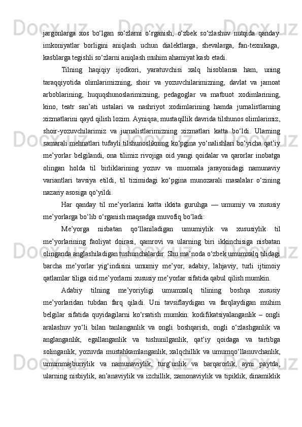 jargonlarga   xos   bo‘lgan   so‘zlarni   o‘rganish,   o‘zbek   so‘zlashuv   nutqida   qanday
imkoniyatlar   borligini   aniqlash   uchun   dialektlarga,   shevalarga,   fan-texnikaga,
kasblarga tegishli so‘zlarni aniqlash muhim ahamiyat kasb etadi. 
Tilning   haqiqiy   ijodkori,   yaratuvchisi   xalq   hisoblansa   ham,   uning
taraqqiyotida   olimlarimizning,   shoir   va   yozuvchilarimizning,   davlat   va   jamoat
arboblarining,   huquqshunoslarimizning,   pedagoglar   va   matbuot   xodimlarining,
kino,   teatr   san’ati   ustalari   va   nashriyot   xodimlarining   hamda   jurnalistlarning
xizmatlarini qayd qilish lozim. Ayniqsa, mustaqillik davrida tilshunos olimlarimiz,
shoir-yozuvchilarimiz   va   jurnalistlarimizning   xizmatlari   katta   bo‘ldi.   Ularning
samarali mehnatlari tufayli tilshunoslikning ko‘pgina yo‘nalishlari bo‘yicha qat’iy
me’yorlar   belgilandi,   ona   tilimiz   rivojiga   oid   yangi   qoidalar   va   qarorlar   inobatga
olingan   holda   til   birliklarining   yozuv   va   muomala   jarayonidagi   namunaviy
variantlari   tavsiya   etildi,   til   tizimidagi   ko‘pgina   munozarali   masalalar   o‘zining
nazariy asosiga qo‘yildi.
Har   qanday   til   me’yorlarini   katta   ikkita   guruhga   —   umumiy   va   xususiy
me’yorlarga bo‘lib o‘rganish maqsadga muvofiq bo‘ladi:
Me’yorga   nisbatan   qo‘llaniladigan   umumiylik   va   xususiylik   til
me’yorlarining   faoliyat   doirasi,   qamrovi   va   ularning   biri   ikkinchisiga   nisbatan
olinganda anglashiladigan tushunchalardir. Shu ma’noda o‘zbek umumxalq tilidagi
barcha   me’yorlar   yig‘indisini   umumiy   me’yor,   adabiy,   lahjaviy,   turli   ijtimoiy
qatlamlar tiliga oid me’yorlarni xususiy me’yorlar sifatida qabul qilish mumkin.
Adabiy   tilning   me’yoriyligi   umumxalq   tilining   boshqa   xususiy
me’yorlaridan   tubdan   farq   qiladi.   Uni   tavsiflaydigan   va   farqlaydigan   muhim
belgilar   sifatida   quyidagilarni   ko‘rsatish   mumkin:   kodifikatsiyalanganlik   –   ongli
aralashuv   yo‘li   bilan   tanlanganlik   va   ongli   boshqarish,   ongli   o‘zlashganlik   va
anglanganlik,   egallanganlik   va   tushunilganlik,   qat’iy   qoidaga   va   tartibga
solinganlik,   yozuvda   mustahkamlanganlik,   xalqchillik   va   umumqo‘llanuvchanlik,
umummajburiylik   va   namunaviylik,   turg‘unlik   va   barqarorlik,   ayni   paytda,
ularning   nisbiylik,   an’anaviylik   va   izchillik,   zamonaviylik   va   tipiklik,   dinamiklik 