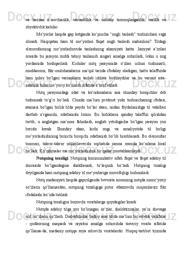 va   tarixan   o‘suvchanlik,   variantlilik   va   uslubiy   tarmoqlanganlik,   reallik   va
obyektivlik kabilar. 
Me’yorlar  haqida gap ketganda ko‘pincha “ongli  tanlash” tushunchasi  esga
olinadi.   Haqiqatan   ham   til   me’yorlari   faqat   ongli   tanlash   mahsulimi?   Tildagi
elementlarning   me’yorlashuvida   tanlashning   ahamiyati   katta.   Jamiyat   a’zolari
orasida   bu   jarayon   xuddi   tabiiy   tanlanish   singari   amalga   oshiriladi,   lekin   u   ong
yordamida   boshqariladi.   Kishilar   nutq   jarayonida   o‘zlari   uchun   tushunarli,
muddaosini,  fikr-mulohazalarini   ma’qul   tarzda  ifodalay  oladigan,  hatto  talaffuzda
ham   qulay   bo‘lgan   variantlarni   tanlab   ishlata   boshlaydilar   va   bu   variant   asta-
sekinlik bilan me’yoriy ko‘rinish sifatida e’tirof etiladi. 
Nutq   jarayonidagi   odat   va   ko‘nikmalarni   ana   shunday   bosqichlar   deb
tushunsak   to‘g‘ri   bo‘ladi.   Chunki   ma’lum   predmet   yoki   tushunchaning   ifodasi,
atamasi   bo‘lgan   birlik   tilda   paydo   bo‘lar   ekan,   undan   foydalanishga   til   vakillari
dastlab   o‘rganishi,   odatlanishi   lozim.   Bu   birliklarni   qanday   talaffuz   qilishdan
tortib,   u   anglatgan   ma’noni   fahmlash,   anglab   yetishgacha   bo‘lgan   jarayon   yuz
berishi   kerak.   Shunday   ekan,   kishi   ongi   va   amaliyotida   til   birligi
me’yorlashishining birinchi bosqichi  odatlanish bo‘lib hisoblanadi. Bu elementlar
tinimsiz,   takror-takror   ishlatilaverishi   oqibatida   jamoa   orasida   ko‘nikma   hosil
bo‘ladi. Ko‘nikmalar esa me’yorlashishni bir qadar mustahkamlaydi. 
Nutqning   tozaligi .   Nutqning   kommunikativ   sifati   faqat   va   faqat   adabiy   til
doirasida   bo‘lgandagina   shakllanadi,   to‘laqonli   bo‘ladi.   Nu t qning   tozaligi
deyilganda  h am nutqning adabiy til me ’ yorlariga muvofiqligi tushuniladi .
Nutq madaniyati haqida gapirilganda bevosita insonning nutqda nome’yoriy
so‘zlarni   qo‘llamasdan,   nutqning   tozaligiga   putur   etkazuvchi   nuqsonlarsiz   fikr
ifodalashi ko‘zda tutiladi.
Nutqning tozaligini buzuvchi vositalarga quyidagilar kiradi:
Nutqda   adabiy   tilga   xos   bo‘lmagan   so‘zlar,   dialektizmalar,   ya’ni   shevaga
oid    so‘zlarni qo‘llash. Dialektizmlar badiiy asar tilida ma’lum bir estetik vazifalar
-   ijodkorning   maqsadi   va   niyatini   amalga   oshirishda   tasviriy   vosita   sifatida
qo‘llansa-da,   madaniy   nutqqa   soya   soluvchi   vositalardir.   Huquq-tartibot   tizimida 