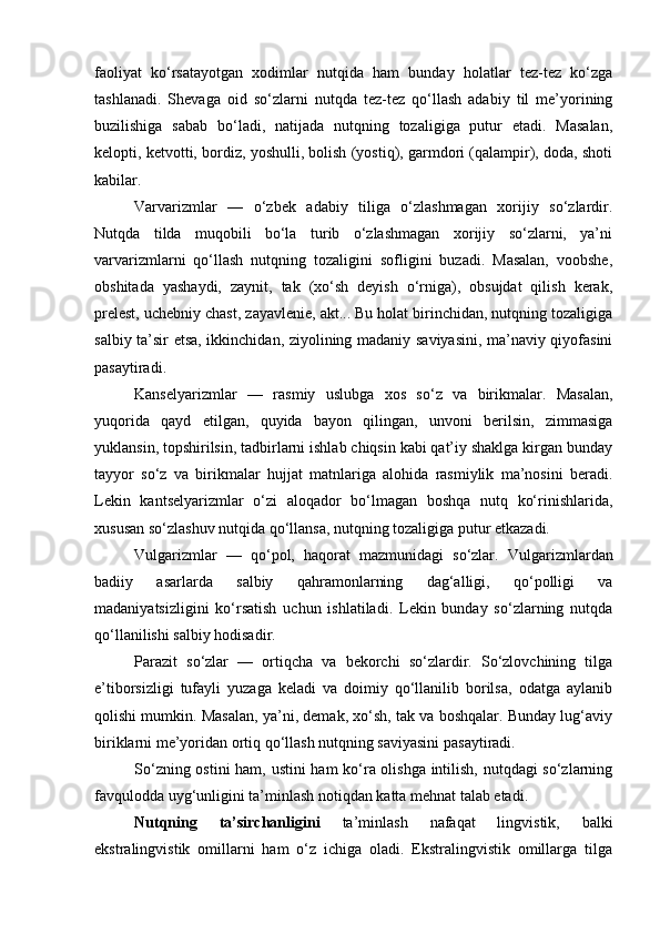 faoliyat   ko‘rsatayotgan   xodimlar   nutqida   ham   bunday   holatlar   tez-tez   ko‘zga
tashlanadi.   Shevaga   oid   so‘zlarni   nutqda   tez-tez   qo‘llash   adabiy   til   me’yorining
buzilishiga   sabab   bo‘ladi,   natijada   nutqning   tozaligiga   putur   etadi.   Masalan,
kelopti, ketvotti, bordiz, yoshulli, bolish (yostiq), garmdori (qalampir), doda, shoti
kabilar .
Varvarizmlar   —   o‘zbek   adabiy   tiliga   o‘zlashmagan   xorijiy   so‘zlardir.
Nutqda   tilda   muqobili   bo‘la   turib   o‘zlashmagan   xorijiy   so‘zlarni,   ya’ni
varvarizmlarni   qo‘llash   nutqning   tozaligini   sofligini   buzadi.   Masalan,   voobshe,
obshitada   yashaydi,   zaynit,   tak   (xo‘sh   deyish   o‘rniga),   obsujdat   qilish   kerak,
prelest, uchebniy chast, zayavlenie, akt... Bu holat birinchidan, nutqning tozaligiga
salbiy ta’sir etsa, ikkinchidan, ziyolining madaniy saviyasini, ma’naviy qiyofasini
pasaytiradi.
Kanselyarizmlar   —   rasmiy   uslubga   xos   so‘z   va   birikmalar.   Masalan,
yuqorida   qayd   etilgan,   quyida   bayon   qilingan,   unvoni   berilsin,   zimmasiga
yuklansin, topshirilsin, tadbirlarni ishlab chiqsin kabi qat’iy shaklga kirgan bunday
tayyor   so‘z   va   birikmalar   hujjat   matnlariga   alohida   rasmiylik   ma’nosini   beradi.
Lekin   kantselyarizmlar   o‘zi   aloqador   bo‘lmagan   boshqa   nutq   ko‘rinishlarida,
xususan so‘zlashuv nutqida qo‘llansa, nutqning tozaligiga putur etkazadi.
Vulgarizmlar   —   qo‘pol,   haqorat   mazmunidagi   so‘zlar.   Vulgarizmlardan
badiiy   asarlarda   salbiy   qahramonlarning   dag‘alligi,   qo‘polligi   va
madaniyatsizligini   ko‘rsatish   uchun   ishlatiladi.   Lekin   bunday   so‘zlarning   nutqda
qo‘llanilishi salbiy hodisadir.
Parazit   so‘zlar   —   ortiqcha   va   bekorchi   so‘zlardir.   So‘zlovchining   tilga
e’tiborsizligi   tufayli   yuzaga   keladi   va   doimiy   qo‘llanilib   borilsa,   odatga   aylanib
qolishi mumkin. Masalan, ya’ni, demak, xo‘sh, tak va boshqalar. Bunday lug‘aviy
biriklarni me’yoridan ortiq qo‘llash nutqning saviyasini pasaytiradi.
So‘zning ostini ham, ustini ham ko‘ra olishga intilish, nutqdagi so‘zlarning
favqulodda uyg‘unligini ta’minlash notiqdan katta mehnat talab etadi.    
Nutqning   ta’sirchanligini   ta’minlash   nafaqat   lingvistik,   balki
ekstralingvistik   omillarni   ham   o‘z   ichiga   oladi.   Ekstralingvistik   omillarga   tilga 