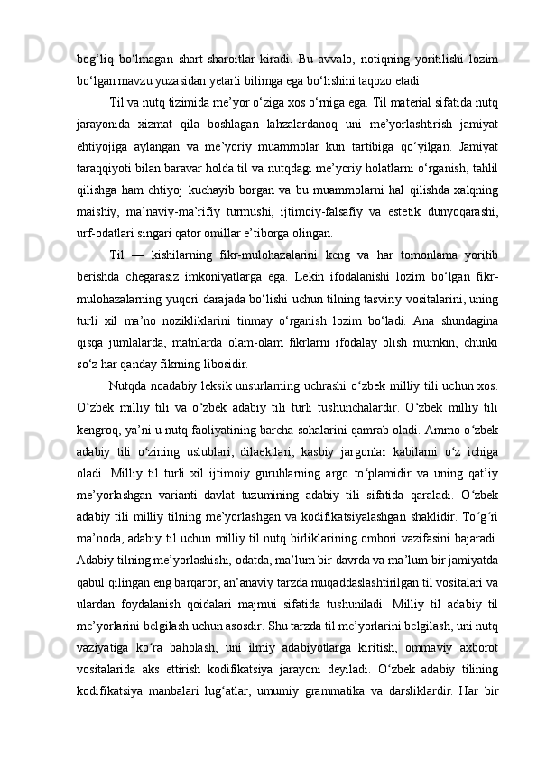 bog‘liq   bo‘lmagan   shart-sharoitlar   kiradi.   Bu   avvalo,   notiqning   yoritilishi   lozim
bo‘lgan mavzu yuzasidan yetarli bilimga ega bo‘lishini taqozo etadi.
Til va nutq tizimida me’yor o‘ziga xos o‘rniga ega. Til material sifatida nutq
jarayonida   xizmat   qila   boshlagan   lahzalardanoq   uni   me’yorlashtirish   jamiyat
ehtiyojiga   aylangan   va   me’yoriy   muammolar   kun   tartibiga   qo‘yilgan.   Jamiyat
taraqqiyoti bilan baravar holda til va nutqdagi me’yoriy holatlarni o‘rganish, tahlil
qilishga   ham   ehtiyoj   kuchayib   borgan   va   bu   muammolarni   hal   qilishda   xalqning
maishiy,   ma’naviy-ma’rifiy   turmushi,   ijtimoiy-falsafiy   va   estetik   dunyoqarashi,
urf-odatlari singari qator omillar e’tiborga olingan. 
Til   —   kishilarning   fikr-mulo h azalarini   keng   va   har   tomonlama   yoritib
berishda   chegarasiz   imkoniyatlarga   ega.   Lekin   ifodalanishi   lozim   bo‘lgan   fikr-
mulohazalarning yuqori darajada bo‘lishi uchun tilning tasviriy vositalarini, uning
turli   xil   ma’no   nozikliklarini   tinmay   o‘rganish   lozim   bo‘ladi.   Ana   shundagina
qisqa   jumlalarda,   matnlarda   olam-olam   fikrlarni   ifodalay   olish   mumkin,   chunki
so‘z har qanday fikrning libosidir.  
Nutqda noadabiy leksik unsurlarning uchrashi  o zbek milliy tili uchun xos.ʻ
O zbek   milliy   tili   va   o zbek   adabiy   tili   turli   tushunchalardir.   O zbek   milliy   tili	
ʻ ʻ ʻ
kengroq, ya’ni u nutq faoliyatining barcha sohalarini qamrab oladi. Ammo o zbek	
ʻ
adabiy   tili   o zining   uslublari,   dilaektlari,   kasbiy   jargonlar   kabilarni   o z   ichiga	
ʻ ʻ
oladi.   Milliy   til   turli   xil   ijtimoiy   guruhlarning   argo   to plamidir   va   uning   qat’iy	
ʻ
me’yorlashgan   varianti   davlat   tuzumining   adabiy   tili   sifatida   qaraladi.   O zbek	
ʻ
adabiy  tili   milliy  tilning  me’yorlashgan  va  kodifikatsiyalashgan  shaklidir.  To g ri
ʻ ʻ
ma’noda, adabiy til uchun milliy til nutq birliklarining ombori vazifasini bajaradi.
Adabiy tilning me’yorlashishi, odatda, ma’lum bir davrda va ma’lum bir jamiyatda
qabul qilingan eng barqaror, an’anaviy tarzda muqaddaslashtirilgan til vositalari va
ulardan   foydalanish   qoidalari   majmui   sifatida   tushuniladi.   Milliy   til   adabiy   til
me’yorlarini belgilash uchun asosdir. Shu tarzda til me’yorlarini belgilash, uni nutq
vaziyatiga   ko ra   baholash,   uni   ilmiy   adabiyotlarga   kiritish,   ommaviy   axborot	
ʻ
vositalarida   aks   ettirish   kodifikatsiya   jarayoni   deyiladi.   O zbek   adabiy   tilining	
ʻ
kodifikatsiya   manbalari   lug atlar,   umumiy   grammatika   va   darsliklardir.   Har   bir	
ʻ 