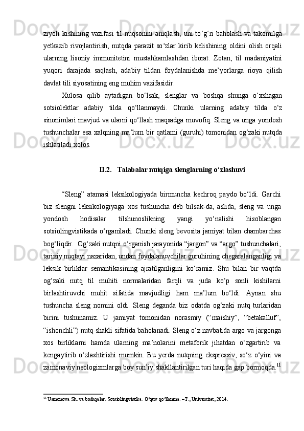 ziyoli   kishining  vazifasi  til  nuqsonini  aniqlash,  uni  to g ri   baholash  va   takomilgaʻ ʻ
yetkazib   rivojlantirish,   nutqda   parazit   so zlar   kirib   kelishining   oldini   olish   orqali	
ʻ
ularning   lisoniy   immunitetini   mustahkamlashdan   iborat.   Zotan,   til   madaniyatini
yuqori   darajada   saqlash,   adabiy   tildan   foydalanishda   me’yorlarga   rioya   qilish
davlat tili siyosatining eng muhim vazifasidir. 
Xulosa   qilib   aytadigan   bo‘lsak,   slenglar   va   boshqa   shunga   o‘xshagan
sotsiolektlar   adabiy   tilda   qo‘llanmaydi.   Chunki   ularning   adabiy   tilda   o‘z
sinonimlari mavjud va ularni qo‘llash maqsadga muvofiq. Sleng va unga yondosh
tushunchalar esa xalqning ma’lum bir qatlami (guruhi) tomonidan og‘zaki nutqda
ishlatiladi xolos. 
II.2. Talabalar nutqiga slenglarning o‘zlashuvi
“Sleng”   atamasi   leksikologiyada   birmuncha   kechroq   paydo   bo‘ldi.   Garchi
biz   slengni   leksikologiyaga   xos   tushuncha   deb   bilsak-da,   aslida,   sleng   va   unga
yondosh   hodisalar   tilshunoslikning   yangi   yo‘nalishi   hisoblangan
sotsiolingvistikada   o‘rganiladi. Chunki  sleng  bevosita  jamiyat   bilan chambarchas
bog‘liqdir.  Og‘zaki nutqni o‘rganish jarayonida “jargon” va “argo” tushunchalari,
tarixiy nuqtayi nazaridan, undan foydalanuvchilar guruhining chegaralanganligi va
leksik   birliklar   semantikasining   ajratilganligini   ko‘ramiz.   Shu   bilan   bir   vaqtda
og‘zaki   nutq   til   muhiti   normalaridan   farqli   va   juda   ko‘p   sonli   kishilarni
birlashtiruvchi   muhit   sifatida   mavjudligi   ham   ma’lum   bo‘ldi.   Aynan   shu
tushuncha   sleng   nomini   oldi.   Sleng   deganda   biz   odatda   og‘zaki   nutq   turlaridan
birini   tushunamiz.   U   jamiyat   tomonidan   norasmiy   (“maishiy”,   “betakalluf”,
“ishonchli”) nutq shakli sifatida baholanadi. Sleng o‘z navbatida argo va jargonga
xos   birliklarni   hamda   ularning   ma’nolarini   metaforik   jihatdan   o‘zgartirib   va
kengaytirib   o‘zlashtirishi   mumkin.   Bu   yerda   nutqning   ekspressiv,   so‘z   o‘yini   va
zamonaviy neologizmlarga boy sun’iy shakllantirilgan turi haqida gap bormoqda. 11
11
  Usmonova Sh. va boshqalar. Sotsiolingvistika. O‘quv qo‘llanma. –T., Universitet, 2014.  