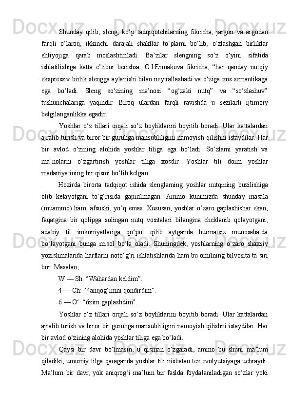 Shunday   qilib,   sleng,   ko‘p   tadqiqotchilarning   fikricha,   jargon   va   argodan
farqli   o‘laroq,   ikkinchi   darajali   shakllar   to‘plami   bo‘lib,   o‘zlashgan   birliklar
ehtiyojiga   qarab   moslashtiriladi.   Ba’zilar   slengning   so‘z   o‘yini   sifatida
ishlatilishiga   katta   e’tibor   berishsa,   O.I.Ermakova   fikricha,   “har   qanday   nutqiy
ekspressiv birlik slengga aylanishi bilan neytrallashadi va o‘ziga xos semantikaga
ega   bo‘ladi.   Sleng   so‘zining   ma’nosi   “og‘zaki   nutq”   va   “so‘zlashuv”
tushunchalariga   yaqindir.   Biroq   ulardan   farqli   ravishda   u   sezilarli   ijtimoiy
belgilanganlikka egadir.  
Yoshlar   o‘z   tillari   orqali   so‘z   boyliklarini   boyitib   boradi.   Ular   kattalardan
ajralib turish va biror bir guruhga mansubliligini namoyish qilishni istaydilar. Har
bir   avlod   o‘zining   alohida   yoshlar   tiliga   ega   bo‘ladi.   So‘zlarni   yaratish   va
ma’nolarni   o‘zgartirish   yoshlar   tiliga   xosdir.   Yoshlar   tili   doim   yoshlar
madaniyatining bir qismi bo‘lib kelgan. 
Hozirda   birorta   tadqiqot   ishida   slenglarning   yoshlar   nutqining   buzilishiga
olib   kelayotgani   to‘g‘risida   gapirilmagan.   Ammo   kunimizda   shunday   masala
(muammo)   ham,   afsuski,   yo‘q  emas.   Xususan,   yoshlar   o‘zaro   gaplashishar   ekan,
faqatgina   bir   qolipga   solingan   nutq   vositalari   bilangina   cheklanib   qolayotgani,
adabiy   til   imkoniyatlariga   qo‘pol   qilib   aytganda   hurmatsiz   munosabatda
bo‘layotgani   bunga   misol   bo‘la   oladi.   Shuningdek,   yoshlarning   o‘zaro   shaxsiy
yozishmalarida harflarni noto‘g‘ri ishlatishlarida ham bu omilning bilvosita ta’siri
bor. Masalan, 
W — Sh: “Wahardan keldim”.
4 — Ch: “4anqog‘imni qondirdim”.
6 — O‘: “6zim gaplashdim”. 
Yoshlar   o‘z   tillari   orqali   so‘z   boyliklarini   boyitib   boradi.   Ular   kattalardan
ajralib turish va biror bir guruhga mansubliligini namoyish qilishni istaydilar. Har
bir avlod o‘zining alohida yoshlar tiliga ega bo‘ladi. 
Qaysi   bir   davr   bo‘lmasin,   u   qisman   o‘zgaradi,   ammo   bu   shuni   ma’lum
qiladiki, umumiy tilga qaraganda yoshlar tili nisbatan tez evolyutsiyaga uchraydi.
Ma’lum   bir   davr,   yok   aniqrog‘i   ma’lum   bir   faslda   foydalaniladigan   so‘zlar   yoki 