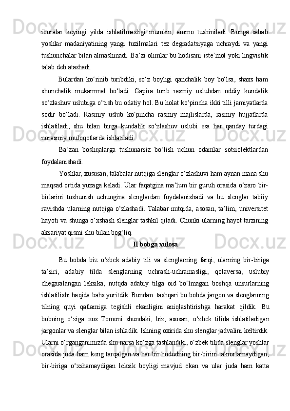 iboralar   keyingi   yilda   ishlatilmasligi   mumkin,   ammo   tushiniladi.   Bunga   sabab
yoshlar   madaniyatining   yangi   tuzilmalari   tez   degradatsiyaga   uchraydi   va   yangi
tushunchalar bilan almashinadi. Ba’zi olimlar bu hodisani iste’mol yoki lingvistik
talab deb atashadi.
Bulardan   ko‘rinib   turibdiki,   so‘z   boyligi   qanchalik   boy   bo‘lsa,   shaxs   ham
shunchalik   mukammal   bo‘ladi.   Gapira   turib   rasmiy   uslubdan   oddiy   kundalik
so‘zlashuv uslubiga o‘tish bu odatiy hol. Bu holat ko‘pincha ikki tilli jamiyatlarda
sodir   bo‘ladi.   Rasmiy   uslub   ko‘pincha   rasmiy   majlislarda,   rasmiy   hujjatlarda
ishlatiladi,   shu   bilan   birga   kundalik   so‘zlashuv   uslubi   esa   har   qanday   turdagi
norasmiy muloqotlarda ishlatiladi.
Ba’zan   boshqalarga   tushunarsiz   bo‘lish   uchun   odamlar   sotsiolektlardan
foydalanishadi. 
Yoshlar, xususan, talabalar nutqiga slenglar o‘zlashuvi ham aynan mana shu
maqsad ortida yuzaga keladi. Ular faqatgina ma’lum bir guruh orasida o‘zaro bir-
birlarini   tushunish   uchungina   slenglardan   foydalanishadi   va   bu   slenglar   tabiiy
ravishda   ularning   nutqiga   o‘zlashadi.   Talabar   nutqida,   asosan,   ta’lim,   universitet
hayoti va shunga o‘xshash slenglar tashkil qiladi. Chunki ularning hayot tarzining
aksariyat qismi shu bilan bog‘liq. 
II bobga xulosa
Bu   bobda   biz   o‘zbek   adabiy   tili   va   slenglarning   farqi,   ularning   bir-biriga
ta’siri,   adabiy   tilda   slenglarning   uchrash-uchramasligi,   qolaversa,   uslubiy
chegaralangan   leksika,   nutqda   adabiy   tilga   oid   bo‘lmagan   boshqa   unsurlarning
ishlatilishi haqida bahs yuritdik. Bundan  tashqari bu bobda jargon va slenglarning
tilning   quyi   qatlamiga   tegishli   ekanligini   aniqlashtirishga   harakat   qildik.   Bu
bobning   o‘ziga   xos   Tomoni   shundaki,   biz,   asosan,   o‘zbek   tilida   ishlatiladigan
jargonlar va slenglar bilan ishladik. Ishning oxirida shu slenglar jadvalini keltirdik.
Ularni o‘rganganimizda shu narsa ko‘zga tashlandiki, o‘zbek tilida slenglar yoshlar
orasida juda ham keng tarqalgan va har bir hududning bir-birini takrorlamaydigan,
bir-biriga   o‘xshamaydigan   leksik   boyligi   mavjud   ekan   va   ular   juda   ham   katta 