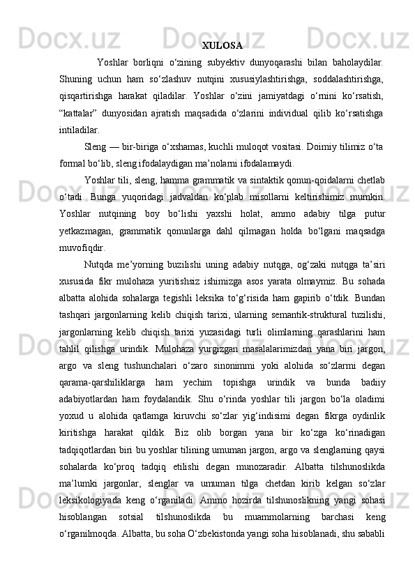 XULOSA
Yoshlar   borliqni   o‘zining   subyektiv   dunyoqarashi   bilan   baholaydilar.
Shuning   uchun   ham   so‘zlashuv   nutqini   xususiylashtirishga,   soddalashtirishga,
qisqartirishga   harakat   qiladilar.   Yoshlar   o‘zini   jamiyatdagi   o‘rnini   ko‘rsatish,
“kattalar”   dunyosidan   ajratish   maqsadida   o‘zlarini   individual   qilib   ko‘rsatishga
intiladilar.
Sleng — bir-biriga o‘xshamas, kuchli muloqot vositasi. Doimiy tilimiz o‘ta
formal bo‘lib, sleng ifodalaydigan ma’nolarni ifodalamaydi.
Yoshlar tili, sleng, hamma grammatik va sintaktik qonun-qoidalarni chetlab
o‘tadi.   Bunga   yuqoridagi   jadvaldan   ko‘plab   misollarni   keltirishimiz   mumkin.
Yoshlar   nutqining   boy   bo‘lishi   yaxshi   holat,   ammo   adabiy   tilga   putur
yetkazmagan,   grammatik   qonunlarga   dahl   qilmagan   holda   bo‘lgani   maqsadga
muvofiqdir. 
Nutqda   me’yorning   buzilishi   uning   adabiy   nutqga,   og‘zaki   nutqga   ta’siri
xususida   fikr   mulohaza   yuritishsiz   ishimizga   asos   yarata   olmaymiz.   Bu   sohada
albatta   alohida   sohalarga   tegishli   leksika   to‘g‘risida   ham   gapirib   o‘tdik.   Bundan
tashqari   jargonlarning   kelib   chiqish   tarixi,   ularning   semantik-struktural   tuzilishi,
jargonlarning   kelib   chiqish   tarixi   yuzasidagi   turli   olimlarning   qarashlarini   ham
tahlil   qilishga   urindik.   Mulohaza   yurgizgan   masalalarimizdan   yana   biri   jargon,
argo   va   sleng   tushunchalari   o‘zaro   sinonimmi   yoki   alohida   so‘zlarmi   degan
qarama-qarshiliklarga   ham   yechim   topishga   urindik   va   bunda   badiiy
adabiyotlardan   ham   foydalandik.   Shu   o‘rinda   yoshlar   tili   jargon   bo‘la   oladimi
yoxud   u   alohida   qatlamga   kiruvchi   so‘zlar   yig‘indisimi   degan   fikrga   oydinlik
kiritishga   harakat   qildik.   Biz   olib   borgan   yana   bir   ko‘zga   ko‘rinadigan
tadqiqotlardan biri bu yoshlar tilining umuman jargon, argo va slenglarning qaysi
sohalarda   ko‘proq   tadqiq   etilishi   degan   munozaradir.   Albatta   tilshunoslikda
ma’lumki   jargonlar,   slenglar   va   umuman   tilga   chetdan   kirib   kelgan   so‘zlar
leksikologiyada   keng   o‘rganiladi.   Ammo   hozirda   tilshunoslikning   yangi   sohasi
hisoblangan   sotsial   tilshunoslikda   bu   muammolarning   barchasi   keng
o‘rganilmoqda. Albatta, bu soha O‘zbekistonda yangi soha hisoblanadi, shu sababli 