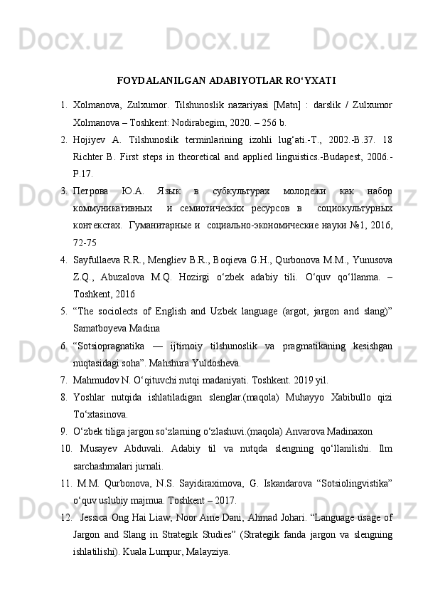 FOYDALANILGAN ADABIYOTLAR RO‘YXATI
1. Xolmanova,   Zulxumor.   Tilshunoslik   nazariyasi   [Matn]   :   darslik   /   Zulxumor
Xolmanova – Toshkent: Nodirabegim, 2020. – 256 b.
2. Hojiyev   A.   Tilshunoslik   terminlarining   izohli   lug‘ati.-T.,   2002.-B.37.   18
Richter   B.   First   steps   in   theoretical   and   applied   linguistics.-Budapest,   2006.-
P.17.
3. Петрова     Ю.А.     Язык     в     субкультурах     молодежи     как     набор
коммуникативных     и   семиотических   ресурсов   в     социокультурных
контекстах.   Гуманитарные и   социально-экономические науки №1, 2016,
72-75
4. Sayfullaeva R.R.,  Mengliev B.R., Boqieva G.H., Qurbonova M.M.,  Yunusova
Z.Q.,   Abuzalova   M.Q.   Hozirgi   o‘zbek   adabiy   tili.   O‘quv   qo‘llanma.   –
Toshkent, 2016
5. “The   sociolects   of   English   and   Uzbek   language   (argot,   jargon   and   slang)”
Samatboyeva Madina
6. “Sotsiopragnatika   —   ijtimoiy   tilshunoslik   va   pragmatikaning   kesishgan
nuqtasidagi soha”. Mahshura Yuldosheva.
7. Mahmudov N. O‘qituvchi nutqi madaniyati. Toshkent. 2019 yil.
8. Yoshlar   nutqida   ishlatiladigan   slenglar.(maqola)   Muhayyo   Xabibullo   qizi
To‘xtasinova.
9. O‘zbek tiliga jargon so‘zlarning o‘zlashuvi.(maqola) Anvarova Madinaxon
10.   Musayev   Abduvali.   Adabiy   til   va   nutqda   slengning   qo‘llanilishi.   Ilm
sarchashmalari jurnali.
11.   M.M.   Qurbonova,   N.S.   Sayidiraximova,   G.   Iskandarova   “Sotsiolingvistika”
o‘quv uslubiy majmua.  Toshkent – 2017.
12.    Jessica  Ong Hai Liaw, Noor  Aine Dani, Ahmad Johari. “Language usage of
Jargon   and   Slang   in   Strategik   Studies”   (Strategik   fanda   jargon   va   slengning
ishlatilishi). Kuala Lumpur, Malayziya. 