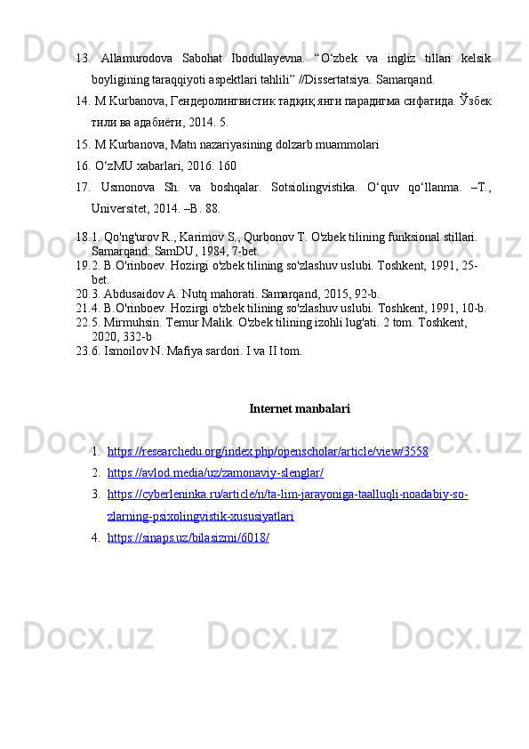 13.   Allamurodova   Sabohat   Ibodullayevna.   “O‘zbek   va   ingliz   tillari   kelsik
boyligining taraqqiyoti aspektlari tahlili” //Dissertatsiya.  Samarqand. 
14.  M Kurbanova, Гендеролингвистик тадқиқ янги парадигма сифатида.  Ўзбек
тили   ва   адабиёти , 2014. 5. 
15.  M Kurbanova, Matn nazariyasining dolzarb muammolari 
16.  O‘zMU xabarlari, 2016. 160
17.   Usmonova   Sh.   va   boshqalar.   Sotsiolingvistika.   O‘quv   qo‘llanma.   –T.,
Universitet, 2014. –B. 88.
18. 1. Qo'ng'urov R., Karimov S., Qurbonov T. O'zbek tilining funksional stillari. 
Samarqand: SamDU, 1984, 7-bet.
19. 2. B.O'rinboev. Hozirgi o'zbek tilining so'zlashuv uslubi. Toshkent, 1991, 25-
bet.
20. 3. Abdusaidov A. Nutq mahorati. Samarqand, 2015, 92-b.
21. 4. B.O'rinboev. Hozirgi o'zbek tilining so'zlashuv uslubi.  Toshkent, 1991, 10-b.
22. 5. Mirmuhsin. Temur Malik. O'zbek tilining izohli lug'ati.  2 tom. Toshkent, 
2020, 332-b
23. 6. Ismoilov N. Mafiya sardori. I va II tom.
Internet manbalari
1. https://researchedu.org/index.php/openscholar/article/view/3558   
2. https://avlod.media/uz/zamonaviy-slenglar/   
3. https://cyberleninka.ru/article/n/ta-lim-jarayoniga-taalluqli-noadabiy-so-   
zlarning-psixolingvistik-xususiyatlari
4. https://sinaps.uz/bilasizmi/6018/    