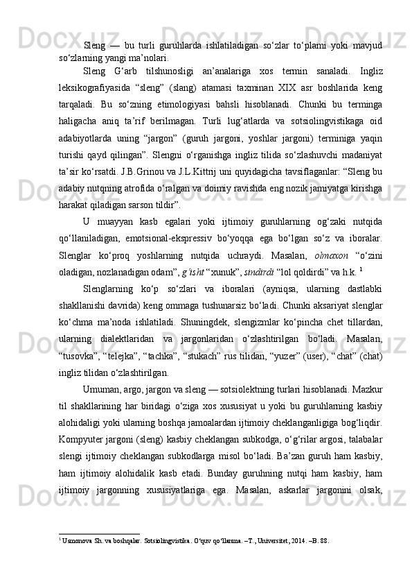 Sleng   —   bu   turli   guruhlarda   ishlatiladigan   so‘zlar   to‘plami   yoki   mavjud
so‘zlarning yangi ma’nolari. 
Sleng   G‘arb   tilshunosligi   an’analariga   xos   termin   sanaladi.   Ingliz
leksikografiyasida   “sleng”   (slang)   atamasi   taxminan   XIX   asr   boshlarida   keng
tarqaladi.   Bu   so‘zning   etimologiyasi   bahsli   hisoblanadi.   Chunki   bu   terminga
haligacha   aniq   ta’rif   berilmagan.   Turli   lug‘atlarda   va   sotsiolingvistikaga   oid
adabiyotlarda   uning   “jargon”   (guruh   jargoni,   yoshlar   jargoni)   terminiga   yaqin
turishi   qayd   qilingan”.   Slengni   o‘rganishga   ingliz   tilida   so‘zlashuvchi   madaniyat
ta’sir ko‘rsatdi. J.B.Grinou va J.L.Kittrij uni quyidagicha tavsiflaganlar: “Sleng bu
adabiy nutqning atrofida o‘ralgan va doimiy ravishda eng nozik jamiyatga kirishga
harakat qiladigan sarson tildir”. 
U   muayyan   kasb   egalari   yoki   ijtimoiy   guruhlarning   og‘zaki   nutqida
qo‘llaniladigan,   emotsional-ekspressiv   bo‘yoqqa   ega   bo‘lgan   so‘z   va   iboralar.
Slenglar   ko‘proq   yoshlarning   nutqida   uchraydi.   Masalan,   olmaxon   “o‘zini
oladigan, nozlanadigan odam”,  g‘isht  “xunuk”,  sindirdi  “lol qoldirdi” va h.k.  1
Slenglarning   ko‘p   so‘zlari   va   iboralari   (ayniqsa,   ularning   dastlabki
shakllanishi davrida) keng ommaga tushunarsiz bo‘ladi. Chunki aksariyat slenglar
ko‘chma   ma’noda   ishlatiladi.   Shuningdek,   slengizmlar   ko‘pincha   chet   tillardan,
ularning   dialektlaridan   va   jargonlaridan   o‘zlashtirilgan   bo‘ladi.   Masalan,
“tusovka”, “telejka”, “tachka”, “stukach” rus tilidan, “yuzer” (user), “chat” (chat)
ingliz tilidan o‘zlashtirilgan. 
Umuman, argo, jargon va sleng  —  sotsiolektning turlari hisoblanadi. Mazkur
til   shakllarining   har   biridagi   o‘ziga   xos   xususiyat   u   yoki   bu   guruhlarning   kasbiy
alohidaligi yoki ularning boshqa jamoalardan ijtimoiy cheklanganligiga bog‘liqdir.
Kompyuter jargoni (sleng) kasbiy cheklangan subkodga, o‘g‘rilar argosi, talabalar
slengi   ijtimoiy   cheklangan   subkodlarga   misol   bo‘ladi.   Ba’zan   guruh   ham   kasbiy,
ham   ijtimoiy   alohidalik   kasb   etadi.   Bunday   guruhning   nutqi   ham   kasbiy,   ham
ijtimoiy   jargonning   xususiyatlariga   ega.   Masalan,   askarlar   jargonini   olsak,
1
  Usmonova Sh. va boshqalar. Sotsiolingvistika. O‘quv qo‘llanma. –T., Universitet, 2014. –B. 88. 