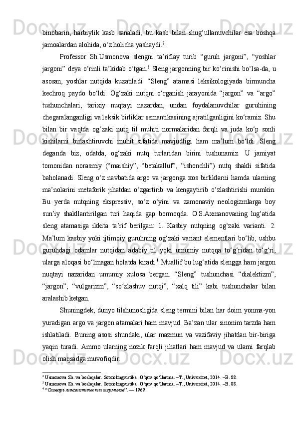 binobarin,   harbiylik   kasb   sanaladi,   bu   kasb   bilan   shug‘ullanuvchilar   esa   boshqa
jamoalardan alohida, o‘z holicha yashaydi. 2
Professor   Sh.Usmonova   slengni   ta’riflay   turib   “guruh   jargoni”,   “yoshlar
jargoni” deya o‘rinli ta’kidab o‘tgan. 3
  Sleng jargonning bir ko‘rinishi bo‘lsa-da, u
asosan,   yoshlar   nutqida   kuzatiladi.   “Sleng”   atamasi   leksikologiyada   birmuncha
kechroq   paydo   bo‘ldi.   Og‘zaki   nutqni   o‘rganish   jarayonida   “jargon”   va   “argo”
tushunchalari,   tarixiy   nuqtayi   nazardan,   undan   foydalanuvchilar   guruhining
chegaralanganligi va leksik birliklar semantikasining ajratilganligini ko‘ramiz. Shu
bilan   bir   vaqtda   og‘zaki   nutq   til   muhiti   normalaridan   farqli   va   juda   ko‘p   sonli
kishilarni   birlashtiruvchi   muhit   sifatida   mavjudligi   ham   ma’lum   bo‘ldi.   Sleng
deganda   biz,   odatda,   og‘zaki   nutq   turlaridan   birini   tushunamiz.   U   jamiyat
tomonidan   norasmiy   (“maishiy”,   “betakalluf”,   “ishonchli”)   nutq   shakli   sifatida
baholanadi.   Sleng   o‘z   navbatida   argo   va   jargonga   xos   birliklarni   hamda   ularning
ma’nolarini   metaforik   jihatdan   o‘zgartirib   va   kengaytirib   o‘zlashtirishi   mumkin.
Bu   yerda   nutqning   ekspressiv,   so‘z   o‘yini   va   zamonaviy   neologizmlarga   boy
sun’iy   shakllantirilgan   turi   haqida   gap   bormoqda.   O.S.Axmanovaning   lug‘atida
sleng   atamasiga   ikkita   ta’rif   berilgan:   1.   Kasbiy   nutqning   og‘zaki   varianti.   2.
Ma’lum   kasbiy  yoki  ijtimoiy  guruhning  og‘zaki  variant   elementlari   bo‘lib,  ushbu
guruhdagi   odamlar   nutqidan   adabiy   til   yoki   umumiy   nutqqa   to‘g‘ridan   to‘g‘ri,
ularga aloqasi bo‘lmagan holatda kiradi. 4
  Muallif bu lug‘atida slengga ham jargon
nuqtayi   nazaridan   umumiy   xulosa   bergan.   “Sleng”   tushunchasi   “dialektizm”,
“jargon”,   “vulgarizm”,   “so zlashuv   nutqi”,   “xalq   tili”   kabi   tushunchalar   bilanʻ
aralashib ketgan.
Shuningdek, dunyo tilshunosligida sleng termini bilan har doim yonma-yon
yuradigan argo va jargon atamalari ham mavjud. Ba’zan ular sinonim tarzda ham
ishlatiladi.   Buning   asosi   shundaki,   ular   mazmun   va   vazifaviy   jihatdan   bir-biriga
yaqin   turadi.   Ammo   ularning   nozik   farqli   jihatlari   ham   mavjud   va   ularni   farqlab
olish maqsadga muvofiqdir.
2
  Usmonova Sh. va boshqalar. Sotsiolingvistika. O‘quv qo‘llanma. –T., Universitet, 2014. –B. 88.
3
  Usmonova Sh. va boshqalar. Sotsiolingvistika. O‘quv qo‘llanma. –T., Universitet, 2014. –B. 88.
4
  “ Словарь   лингвистических   терминов ”. — 1969 