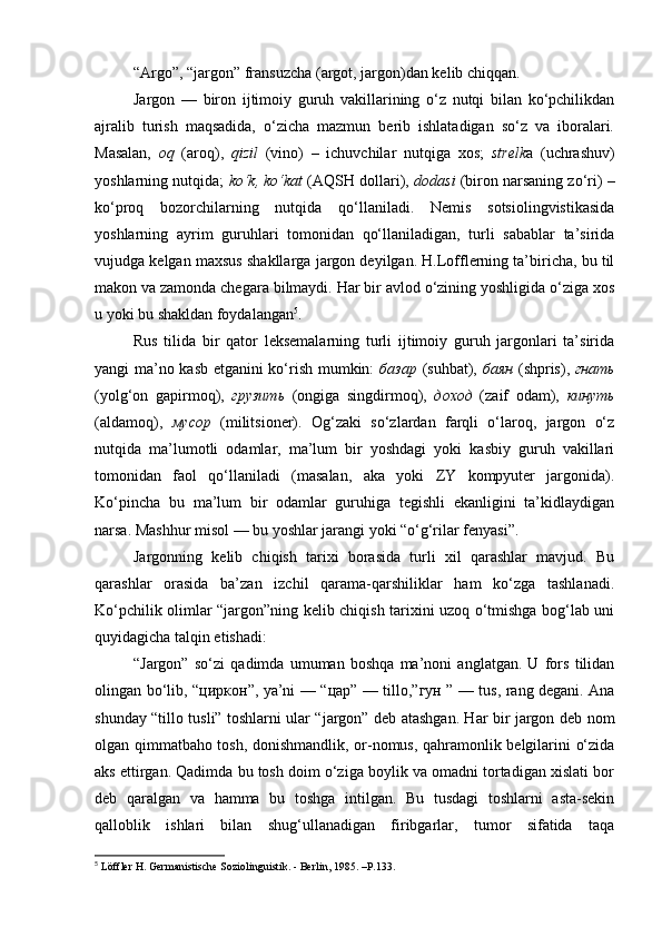 “Argo”, “jargon” fransuzcha (argot, jargon)dan kelib chiqqan .
Jargon   —   biron   ijtimoiy   guruh   vakillarining   o‘z   nutqi   bilan   ko‘pchilikdan
ajralib   turish   maqsadida,   o‘zicha   mazmun   berib   ishlatadigan   so‘z   va   iboralari.
Masalan,   oq   (aroq),   qizil   (vino)   –   ichuvchilar   nutqiga   xos;   strelk a   (uchrashuv)
yoshlarning nutqida;   ko‘k, ko‘kat  (AQS H  dollari),  dodasi  (biron narsaning zo‘ri) –
ko‘proq   bozorchilarning   nutqida   qo‘llaniladi.   Nemis   sotsiolingvistikasida
yoshlarning   ayrim   guruhlari   tomonidan   qo‘llaniladigan,   turli   sabablar   ta’sirida
vujudga kelgan maxsus shakllarga jargon deyilgan. H.Lofflerning ta’biricha, bu til
makon va zamonda chegara bilmaydi. Har bir avlod o‘zining yoshligida o‘ziga xos
u yoki bu shakldan foydalangan 5
.  
Rus   tilida   bir   qator   leksemalarning   turli   ijtimoiy   guruh   jargonlari   ta’sirida
yangi ma’no kasb etganini ko‘rish mumkin:   базар   (suhbat),   баян   (shpris),   гнать
(yolg‘on   gapirmoq),   грузить   (ongiga   singdirmoq),   доход   (zaif   odam),   кинуть
(aldamoq),   мусор   (militsioner) .   Og‘zaki   so‘zlardan   farqli   o‘laroq,   jargon   o‘z
nutqida   ma’lumotli   odamlar,   ma’lum   bir   yoshdagi   yoki   kasbiy   guruh   vakillari
tomonidan   faol   qo‘llaniladi   (masalan,   aka   yoki   ZY   kompyuter   jargonida).
Ko‘pincha   bu   ma’lum   bir   odamlar   guruhiga   tegishli   ekanligini   ta’kidlaydigan
narsa. Mashhur misol — bu yoshlar jarangi yoki “o‘g‘rilar fenyasi”.
Jargonning   kelib   chiqish   tarixi   borasida   turli   xil   qarashlar   mavjud.   Bu
qarashlar   orasida   ba’zan   izchil   qarama-qarshiliklar   ham   ko‘zga   tashlanadi.
Ko‘pchilik olimlar “jargon”ning kelib chiqish tarixini uzoq o‘tmishga bog‘lab uni
quyidagicha talqin etishadi:
“Jargon”   so‘zi   qadimda   umuman   boshqa   ma’noni   anglatgan.   U   fors   tilidan
olingan bo‘lib, “ циркон ”, ya’ni   —   “ цар ”   —   tillo,” гун   ”   —   tus, rang degani. Ana
shunday “tillo tusli” toshlarni ular “jargon” deb atashgan. Har bir jargon deb nom
olgan qimmatbaho tosh, donishmandlik, or-nomus, qahramonlik belgilarini o‘zida
aks ettirgan. Qadimda bu tosh doim o‘ziga boylik va omadni tortadigan xislati bor
deb   qaralgan   va   hamma   bu   toshga   intilgan.   Bu   tusdagi   toshlarni   asta-sekin
qalloblik   ishlari   bilan   shug‘ullanadigan   firibgarlar,   tumor   sifatida   taqa
5
 Löffler H. Germanistische Soziolinguistik. - Berlin, 1985. –P.133.  