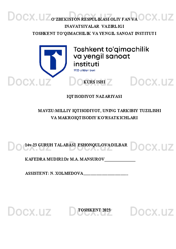 O’ZBEKISTON RESPULIKASI OLIY FAN VA 
INAVATSIYALAR  VAZIRLIGI
TOSHKENT TO’QIMACHILIK VA YENGIL SANOAT INSTITUTI
KURS ISHI
IQTISODIYOT NAZARIYASI
MAVZU: MILLIY   IQTISODIYOT,   UNING   TARKIBIY   TUZILISHI
VA   MAKROIQTISODIY   KO’RSATKICHLARI
   
14v-23 GURUH TALABASI   ESHONQULOVA DILBAR   
KAFEDRA MUDIRI:Dr M.A. MANSUROV_______________
ASSISTENT: N. XOLMEDOVA ________________________
TOSHKENT 2023