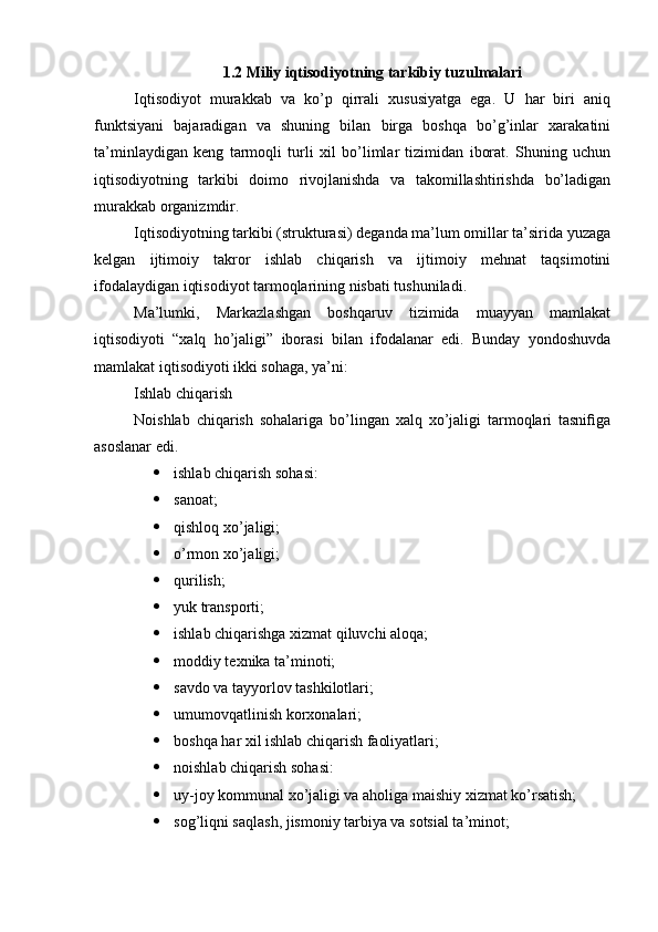 1.2 Miliy iqtisodiyotning tarkibiy tuzulmalari
Iqtisodiyot   murakkab   va   ko’p   qirrali   xususiyatga   ega.   U   har   biri   aniq
funktsiyani   bajaradigan   va   shuning   bilan   birga   boshqa   bo’g’inlar   xarakatini
ta’minlaydigan   keng   tarmoqli   turli   xil   bo’limlar   tizimidan   iborat.   Shuning   uchun
iqtisodiyotning   tarkibi   doimo   rivojlanishda   va   takomillashtirishda   bo’ladigan
murakkab organizmdir.
Iqtisodiyotning tarkibi (strukturasi) deganda ma’lum omillar ta’sirida yuzaga
kelgan   ijtimoiy   takror   ishlab   chiqarish   va   ijtimoiy   mehnat   taqsimotini
ifodalaydigan iqtisodiyot tarmoqlarining nisbati tushuniladi.
Ma’lumki,   Markazlashgan   boshqaruv   tizimida   muayyan   mamlakat
iqtisodiyoti   “xalq   ho’jaligi”   iborasi   bilan   ifodalanar   edi.   Bunday   yondoshuvda
mamlakat iqtisodiyoti ikki sohaga, ya’ni:  
Ishlab chiqarish   
Noishlab   chiqarish   sohalariga   bo’lingan   xalq   xo’jaligi   tarmoqlari   tasnifiga
asoslanar edi.
 ishlab chiqarish sohasi: 
 sanoat;  
 qishloq xo’jaligi;  
 o’rmon xo’jaligi;  
 qurilish;  
 yuk transporti;  
 ishlab chiqarishga xizmat qiluvchi aloqa;  
 moddiy texnika ta’minoti;  
 savdo va tayyorlov tashkilotlari;  
 umumovqatlinish korxonalari;  
 boshqa har xil ishlab chiqarish faoliyatlari; 
 noishlab chiqarish sohasi:  
 uy-joy kommunal xo’jaligi va aholiga maishiy xizmat ko’rsatish;  
 sog’liqni saqlash, jismoniy tarbiya va sotsial ta’minot;