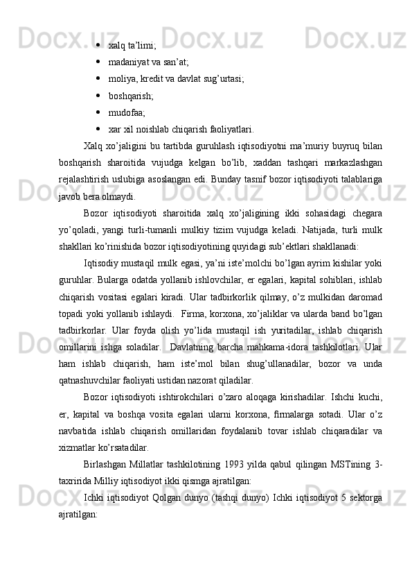  xalq ta’limi;  
 madaniyat va san’at;  
 moliya, kredit va davlat sug’urtasi;  
 boshqarish;  
 mudofaa;  
 xar xil noishlab chiqarish faoliyatlari.
Xalq  xo’jaligini   bu   tartibda   guruhlash   iqtisodiyotni   ma’muriy   buyruq   bilan
boshqarish   sharoitida   vujudga   kelgan   bo’lib,   xaddan   tashqari   markazlashgan
rejalashtirish uslubiga asoslangan edi. Bunday tasnif bozor iqtisodiyoti talablariga
javob bera olmaydi. 
Bozor   iqtisodiyoti   sharoitida   xalq   xo’jaligining   ikki   sohasidagi   chegara
yo’qoladi,   yangi   turli-tumanli   mulkiy   tizim   vujudga   keladi.   Natijada,   turli   mulk
shakllari ko’rinishida bozor iqtisodiyotining quyidagi sub’ektlari shakllanadi:  
Iqtisodiy mustaqil mulk egasi, ya’ni iste’molchi bo’lgan ayrim kishilar yoki
guruhlar. Bularga odatda yollanib ishlovchilar, er egalari, kapital sohiblari, ishlab
chiqarish   vositasi   egalari   kiradi.   Ular   tadbirkorlik   qilmay,   o’z   mulkidan   daromad
topadi yoki yollanib ishlaydi.   Firma, korxona, xo’jaliklar va ularda band bo’lgan
tadbirkorlar.   Ular   foyda   olish   yo’lida   mustaqil   ish   yuritadilar,   ishlab   chiqarish
omillarini   ishga   soladilar.     Davlatning   barcha   mahkama-idora   tashkilotlari.   Ular
ham   ishlab   chiqarish,   ham   iste’mol   bilan   shug’ullanadilar,   bozor   va   unda
qatnashuvchilar faoliyati ustidan nazorat qiladilar.
Bozor   iqtisodiyoti   ishtirokchilari   o’zaro   aloqaga   kirishadilar.   Ishchi   kuchi,
er,   kapital   va   boshqa   vosita   egalari   ularni   korxona,   firmalarga   sotadi.   Ular   o’z
navbatida   ishlab   chiqarish   omillaridan   foydalanib   tovar   ishlab   chiqaradilar   va
xizmatlar ko’rsatadilar.
Birlashgan   Millatlar   tashkilotining   1993   yilda   qabul   qilingan   MSTining   3-
taxririda Milliy iqtisodiyot ikki qismga ajratilgan:
Ichki   iqtisodiyot   Qolgan   dunyo   (tashqi   dunyo)   Ichki   iqtisodiyot   5   sektorga
ajratilgan: