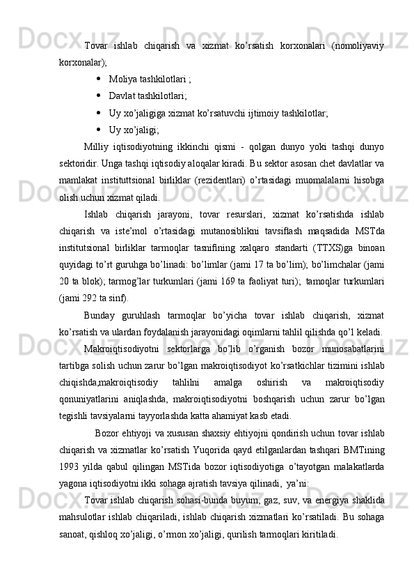 Tovar   ishlab   chiqarish   va   xizmat   ko’rsatish   korxonalari   (nomoliyaviy
korxonalar);
 Moliya tashkilotlari ;
 Davlat tashkilotlari;
 Uy xo’jaligiga xizmat ko’rsatuvchi ijtimoiy tashkilotlar;
 Uy xo’jaligi;
Milliy   iqtisodiyotning   ikkinchi   qismi   -   qolgan   dunyo   yoki   tashqi   dunyo
sektoridir. Unga tashqi iqtisodiy aloqalar kiradi. Bu sektor asosan chet davlatlar va
mamlakat   instituttsional   birliklar   (rezidentlari)   o’rtasidagi   muomalalarni   hisobga
olish   uchun   xizmat   qiladi.
Ishlab   chiqarish   jarayoni,   tovar   resurslari,   xizmat   ko’rsatishda   ishlab
chiqarish   va   iste’mol   o’rtasidagi   mutanosiblikni   tavsiﬂash   maqsadida   MSTda
institutsional   birliklar   tarmoqlar   tasniﬁning   xalqaro   standarti   (TTXS)ga   binoan
quyidagi to’rt guruhga bo’linadi:   bo’limlar (jami 17 ta   bo’lim);   bo’limchalar (jami
20 ta blok);   tarmog’lar turkumlari (jami 169 ta   faoliyat   turi);   tamoqlar   turkumlari
(jami   292   ta   sinf).
Bunday   guruhlash   tarmoqlar   bo’yicha   tovar   ishlab   chiqarish,   xizmat
ko’rsatish va ulardan foydalanish jarayonidagi oqimlarni tahlil qilishda qo’l   keladi.
Makroiqtisodiyotni   sektorlarga   bo’lib   o’rganish   bozor   munosabatlarini
tartibga solish uchun zarur bo’lgan makroiqtisodiyot ko’rsatkichlar tizimini   ishlab
chiqishda,makroiqtisodiy   tahlilni   amalga   oshirish   va   makroiqtisodiy
qonuniyatlarini   aniqlashda,   makroiqtisodiyotni   boshqarish   uchun   zarur   bo’lgan
tegishli   tavsiyalarni   tayyorlashda   katta   ahamiyat   kasb   etadi. 
    Bozor ehtiyoji va xususan shaxsiy ehtiyojni qondirish uchun tovar   ishlab
chiqarish   va   xizmatlar   ko’rsatish   Yuqorida   qayd   etilganlardan   tashqari BMTining
1993   yilda   qabul   qilingan   MSTida   bozor   iqtisodiyotiga   o’tayotgan   malakatlarda
yagona iqtisodiyotni ikki sohaga ajratish tavsiya   qilinadi,   ya’ni:
Tovar  ishlab chiqarish sohasi-bunda buyum, gaz, suv, va energiya   shaklida
mahsulotlar   ishlab   chiqariladi,   ishlab   chiqarish   xizmatlari   ko’rsatiladi.   Bu   sohaga
sanoat, qishloq xo’jaligi, o’rmon xo’jaligi, qurilish   tarmoqlari   kiritiladi. 