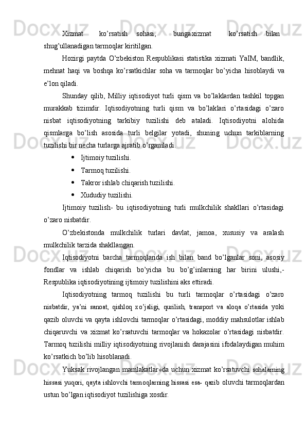 Xizmat ko’rsatish sohasi, bunga xizmat ko’rsatish bilan
shug’ullanadigan   tarmoqlar   kiritilgan.
Hozirgi   paytda   O’zbekiston   Respublikasi   statistika   xizmati   YaIM,   bandlik,
mehnat   haqi   va   boshqa   ko’rsatkichlar   soha   va   tarmoqlar   bo’yicha   hisoblaydi   va
e’lon   qiladi.
Shunday   qilib,   Milliy   iqtisodiyot   turli   qism   va   bo’laklardan   tashkil   topgan
murakkab   tizimdir.   Iqtisodiyotning   turli   qism   va   bo’laklari   o’rtasidagi   o’zaro
nisbat   iqtisodiyotning   tarkibiy   tuzilishi   deb   ataladi.   Iqtisodiyotni   alohida
qismlarga   bo’lish   asosida   turli   belgilar   yotadi,   shuning   uchun   tarkiblarning
tuzilishi bir necha turlarga ajratib o’rganiladi.
 Ijtimoiy tuzilishi.
 Tarmoq tuzilishi.
 Takror ishlab chiqarish tuzilishi.
 Xududiy tuzilishi.
Ijtimoiy   tuzilish-   bu   iqtisodiyotning   turli   mulkchilik   shakllari   o’rtasidagi
o’zaro nisbatdir.
O’zbekistonda   mulkchilik   turlari   davlat,   jamoa,   xususiy   va   aralash
mulkchilik tarzida shakllangan .
Iqtisodiyotni   barcha   tarmoqlarida   ish   bilan   band   bo’lganlar   soni,   asosiy
fondlar   va   ishlab   chiqarish   bo’yicha   bu   bo’g’inlarning   har   birini   ulushi,-
Respublika   iqtisodiyotining   ijtimoiy   tuzilishini   aks   ettiradi.
Iqtisodiyotning   tarmoq   tuzilishi   bu   turli   tarmoqlar   o’rtasidagi   o’zaronisbatdir,   ya’ni   sanoat,   qishloq   xo’jaligi,   qurilish,   transport   va   aloqa   o’rtasida	 
yoki
qazib   oluvchi   va   qayta   ishlovchi   tarmoqlar   o’rtasidagi,   moddiy   mahsulotlar   ishlab
chiqaruvchi   va   xizmat   ko’rsatuvchi   tarmoqlar   va   hokazolar   o’rtasidagi   nisbatdir.
Tarmoq   tuzilishi   milliy   iqtisodiyotning   rivojlanish   darajasini   ifodalaydigan   muhim
ko’rsatkich   bo’lib   hisoblanadi.
Yuksak   rivojlangan   mamlakatlar ∗ da   uchun   xizmat   ko’rsatuvchi  	
sohalarning	
hissasi yuqori, qayta ishlovchi tarmoqlarning hissasi esa- qazib	 
oluvchi   tarmoqlardan
ustun   bo’lgan   iqtisodiyot   tuzilishiga   xosdir.