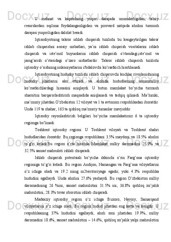 U   mehnat   va   kapitalning   yuqori   darajada   unumdorligidan,   tabiiy
resurslardan   oqilona   foydalanganligidan   va   pirovard   natijada   aholini   turmush
darajasi yuqoriligidan dalolat beradi.
Iqtisodiyotning   takror   ishlab   chiqarish   tuzilishi   bu   kengaytirilgan   takror
ishlab   chiqarishni   asosiy   nisbatlari,   ya’ni   ishlab   chiqarish   vositalarini   ishlab
chiqarish   va   iste’mol   buyumlarini   ishlab   chiqarish   o’rtasidagi,iste’mol   va
jamg’arish   o’rtasidagi   o’zaro   nisbatlardir.   Takror   ishlab   chiqarish   tuzilishi
iqtisodiy o’sishning imkoniyatlarini ifodalovchi   ko’rsatkich   hisoblanadi.
Iqtisodiyotning   hududiy   tuzilishi   ishlab   chiqaruvchi   kuchlar   rivojlanishining
hududiy   jihatlarini   aks   ettiradi   va   alohida   hududlarning   umummilliy
ko’rsatkichlardagi   hissasini   aniqlaydi.   U   butun   mamlakat   bo’yicha   turmush
sharoitini   barqarorlashtirish   maqsadida   aniqlanadi   va   tadqiq   qilinadi.   Ma’lumki,
ma’muriy jihatdan O’zbekiston 12 viloyat va 1 ta   avtonom   respublikadan   iboratdir.
Unda   119   ta   shahar,   163   ta   qishloq   ma’muriy   tumanlar   mavjuddir.
Iqtisodiy   rayonlashtirish   belgilari   bo’yicha   mamlakatimiz   6   ta   iqtisodiy
regionga   bo’linadi:
Toshkent   iqtisodiy   regioni.   U   Toshkent   viloyati   va   Toshkent   shahri
hududlaridan iboratdir. Bu regionga respublikani 3.5% maydoni va 18.5%   aholisi
to’g’ri   keladi.Bu   region   o’rta   hisobda   Mamlakat   milliy   daromadini   25.9%   va
32.5%   sanoat   mahsuloti   ishlab   chiqaradi.
Ishlab   chiqarish   potentsiali   bo’yicha   ikkinchi   o’rin   Farg’ona   iqtisodiy
regioniga   to’g’ri   keladi.   Bu   region   Andijon,   Namangan   va   Farg’ona   viloyatlarini
o’z   ichiga   oladi   va   19.2   ming   m2territoriyaga   egadir,   yoki   4.3%   respublika
hududini   egallaydi.   Unda   aholini   27.6%   yashaydi.   Bu   region   O’zbekiston   milliy
daromadining   26   %ini,   sanoat   mahsulotini   31.5%   ini,   36.8%   qishloq   xo’jalik
mahsulotini,   28.3%   tovar   oborotini   ishlab   chiqaradi.
Markaziy   iqtisodiy   region   o’z   ichiga   Buxoro,   Navoiy,   Samarqand
viloyatlarini   o’z   ichiga   oladi.   Bu   region   hudud   jihatdan   eng   katta   va   kengdir.   U
respublikaning   37%   hududini   egallaydi,   aholi   soni   jihatidan   19.9%,   milliy
daromadini   18.6%,   sanoat   mahsulotini   –   14.6%,   qishloq   xo’jalik   yalpi   mahsulotini 