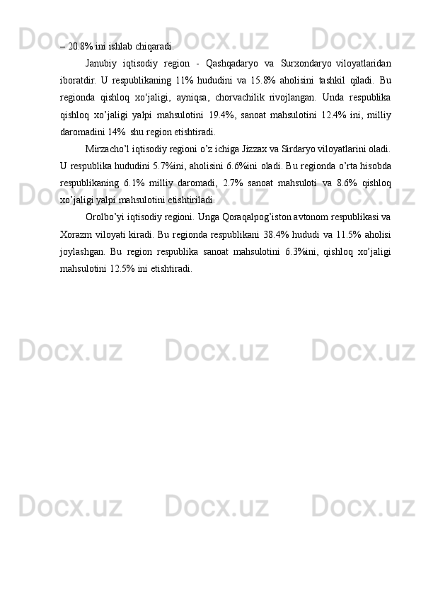 –   20.8%   ini   ishlab   chiqaradi.
Janubiy   iqtisodiy   region   -   Qashqadaryo   va   Surxondaryo   viloyatlaridan
iboratdir.   U   respublikaning   11%   hududini   va   15.8%   aholisini   tashkil   qiladi.   Bu
regionda   qishloq   xo‘jaligi,   ayniqsa,   chorvachilik   rivojlangan.   Unda   respublika
qishloq   xo’jaligi   yalpi   mahsulotini   19.4%,   sanoat   mahsulotini   12.4%   ini,   milliy
daromadini   14%   shu   region   etishtiradi.
Mirzacho’l   iqtisodiy   regioni   o’z   ichiga   Jizzax   va   Sirdaryo   viloyatlarini   oladi.
U respublika hududini 5.7%ini, aholisini 6.6%ini oladi. Bu regionda   o’rta hisobda
respublikaning   6.1%   milliy   daromadi,   2.7%   sanoat   mahsuloti   va   8.6%   qishloq
xo’jaligi   yalpi   mahsulotini   etishtiriladi.
Orolbo’yi   iqtisodiy   regioni.   Unga   Qoraqalpog’iston   avtonom   respublikasi va
Xorazm  viloyati kiradi. Bu regionda respublikani   38.4%   hududi   va   11.5%   aholisi
joylashgan.   Bu   region   respublika   sanoat   mahsulotini   6.3%ini,   qishloq   xo’jaligi
mahsulotini   12.5%   ini   etishtiradi. 