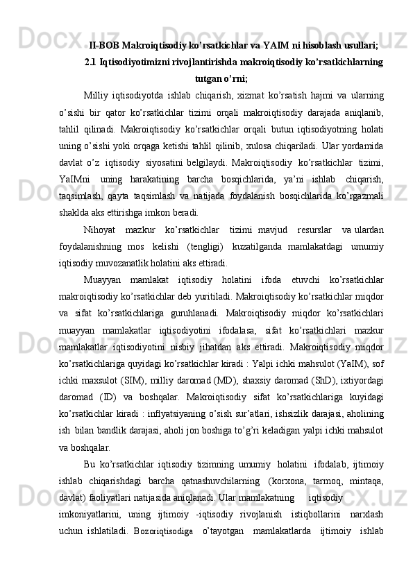 II-BOB Makroiqtisodiy ko’rsatkichlar va YAIM ni hisoblash usullari;
2.1 Iqtisodiyotimizni rivojlantirishda makroiqtisodiy ko’rsatkichlarning
tutgan o’rni;
Milliy   iqtisodiyotda   ishlab   chiqarish,   xizmat   ko’rsatish   hajmi   va   ularning
o’sishi   bir   qator   ko’rsatkichlar   tizimi   orqali   makroiqtisodiy   darajada   aniqlanib,
tahlil   qilinadi.   Makroiqtisodiy   ko’rsatkichlar   orqali   butun   iqtisodiyotning   holati
uning o’sishi yoki orqaga ketishi tahlil qilinib,   xulosa   chiqariladi.   Ular   yordamida
davlat   o’z   iqtisodiy   siyosatini   belgilaydi.   Makroiqtisodiy   ko’rsatkichlar   tizimi,
YaIMni   uning   harakatining   barcha   bosqichlarida,   ya’ni   ishlab   chiqarish,
taqsimlash,   qayta   taqsimlash   va   natijada   foydalanish   bosqichlarida   ko’rgazmali
shaklda   aks   ettirishga   imkon   beradi.
Nihoyat       mazkur       ko’rsatkichlar       tizimi   mavjud      resurslar       va   ulardan
foydalanishning   mos   kelishi   (tengligi)   kuzatilganda   mamlakatdagi   umumiy
iqtisodiy   muvozanatlik   holatini   aks   ettiradi.
Muayyan   mamlakat   iqtisodiy   holatini   ifoda   etuvchi   ko’rsatkichlar
makroiqtisodiy ko’rsatkichlar deb yuritiladi. Makroiqtisodiy ko’rsatkichlar   miqdor
va   sifat   ko’rsatkichlariga   guruhlanadi.   Makroiqtisodiy   miqdor   ko’rsatkichlari
muayyan   mamlakatlar   iqtisodiyotini   ifodalasa,   sifat   ko’rsatkichlari   mazkur
mamlakatlar   iqtisodiyotini   nisbiy   jihatdan   aks   ettiradi.   Makroiqtisodiy   miqdor
ko’rsatkichlariga quyidagi ko’rsatkichlar   kiradi : Yalpi   ichki   mahsulot   (YaIM), sof
ichki   maxsulot   (SIM),   milliy   daromad   (MD),   shaxsiy   daromad   (ShD), ixtiyordagi
daromad   (ID)   va   boshqalar.   Makroiqtisodiy   sifat   ko’rsatkichlariga   kuyidagi
ko’rsatkichlar   kiradi   :   inﬂyatsiyaning   o’sish   sur’atlari,   ishsizlik   darajasi,   aholining
ish   bilan   bandlik darajasi, aholi jon boshiga to’g’ri keladigan yalpi ichki mahsulot
va   boshqalar.
Bu   ko’rsatkichlar   iqtisodiy   tizimning   umumiy   holatini   ifodalab,   ijtimoiy
ishlab   chiqarishdagi   barcha   qatnashuvchilarning   (korxona,   tarmoq,   mintaqa,
davlat)   faoliyatlari   natijasida   aniqlanadi.   Ular   mamlakatning iqtisodiy
imkoniyatlarini,   uning   ijtimoiy   -iqtisodiy   rivojlanish   istiqbollarini   narxlash
uchun   ishlatiladi.Bozoriqtisodiga	  o’tayotgan   mamlakatlarda   ijtimoiy   ishlab 