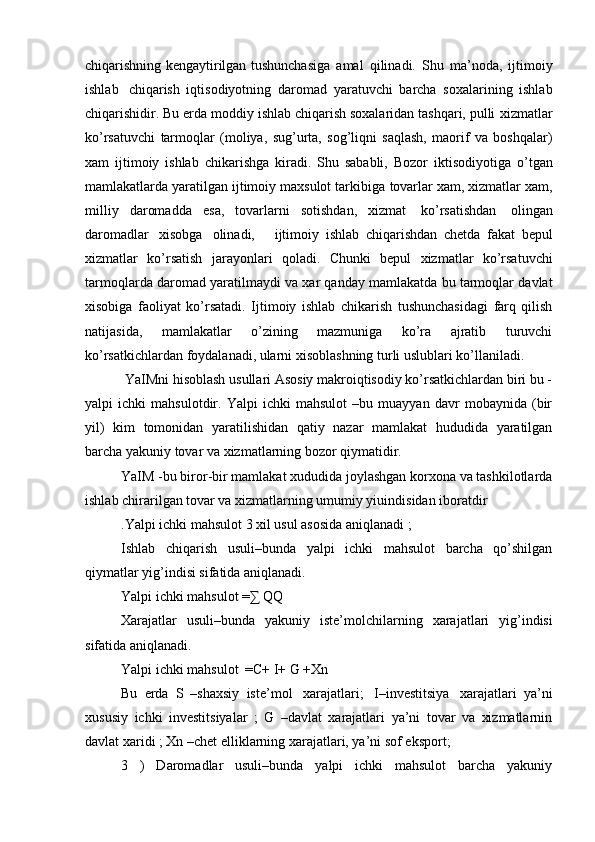 chiqarishning kengaytirilgan   tushunchasiga   amal   qilinadi.   Shu   ma’noda,   ijtimoiy
ishlab   chiqarish   iqtisodiyotning   daromad   yaratuvchi   barcha   soxalarining   ishlab
chiqarishidir. Bu erda moddiy ishlab chiqarish soxalaridan tashqari, pulli   xizmatlar
ko’rsatuvchi   tarmoqlar   (moliya,   sug’urta,   sog’liqni   saqlash,   maorif   va   boshqalar)
xam   ijtimoiy   ishlab   chikarishga   kiradi.   Shu   sababli,   Bozor   iktisodiyotiga   o’tgan
mamlakatlarda yaratilgan ijtimoiy maxsulot tarkibiga   tovarlar xam, xizmatlar xam,
milliy   daromadda   esa,   tovarlarni   sotishdan,   xizmat   ko’rsatishdan   olingan
daromadlar   xisobga   olinadi,       ijtimoiy   ishlab   chiqarishdan   chetda   fakat   bepul
xizmatlar   ko’rsatish   jarayonlari   qoladi.   Chunki   bepul   xizmatlar   ko’rsatuvchi
tarmoqlarda   daromad   yaratilmaydi   va   xar   qanday   mamlakatda   bu   tarmoqlar   davlat
xisobiga   faoliyat   ko’rsatadi.   Ijtimoiy   ishlab   chikarish   tushunchasidagi   farq   qilish
natijasida,   mamlakatlar   o’zining   mazmuniga   ko’ra   ajratib   turuvchi
ko’rsatkichlardan foydalanadi, ularni xisoblashning turli uslublari ko’llaniladi.
 YaIMni hisoblash usullari Asosiy makroiqtisodiy ko’rsatkichlardan biri bu -
yalpi   ichki   mahsulotdir.   Yalpi   ichki   mahsulot   –bu   muayyan   davr   mobaynida   (bir
yil)   kim   tomonidan   yaratilishidan   qatiy   nazar   mamlakat   hududida   yaratilgan
barcha yakuniy tovar va xizmatlarning bozor qiymatidir.
YaIM -bu biror-bir mamlakat xududida joylashgan korxona va tashkilotlarda
ishlab chirarilgan tovar va xizmatlarning umumiy yiuindisidan iboratdir
.Yalpi ichki mahsulot 3 xil usul asosida aniqlanadi ;
Ishlab   chiqarish   usuli–bunda   yalpi   ichki   mahsulot   barcha   qo’shilgan
qiymatlar yig’indisi sifatida aniqlanadi.
Yalpi ichki mahsulot =∑ QQ
Xarajatlar   usuli–bunda   yakuniy   iste’molchilarning   xarajatlari   yig’indisi
sifatida   aniqlanadi.
Yalpi   ichki   mahsulot   =C+   I+   G   +Xn
Bu   erda   S   –shaxsiy   iste’mol   xarajatlari;   I–investitsiya   xarajatlari   ya’ni
xususiy   ichki   investitsiyalar   ;   G   –davlat   xarajatlari   ya’ni   tovar   va   xizmatlarnin
davlat xaridi ; Xn –chet elliklarning xarajatlari, ya’ni sof eksport;
3   )   Daromadlar   usuli–bunda   yalpi   ichki   mahsulot   barcha   yakuniy 