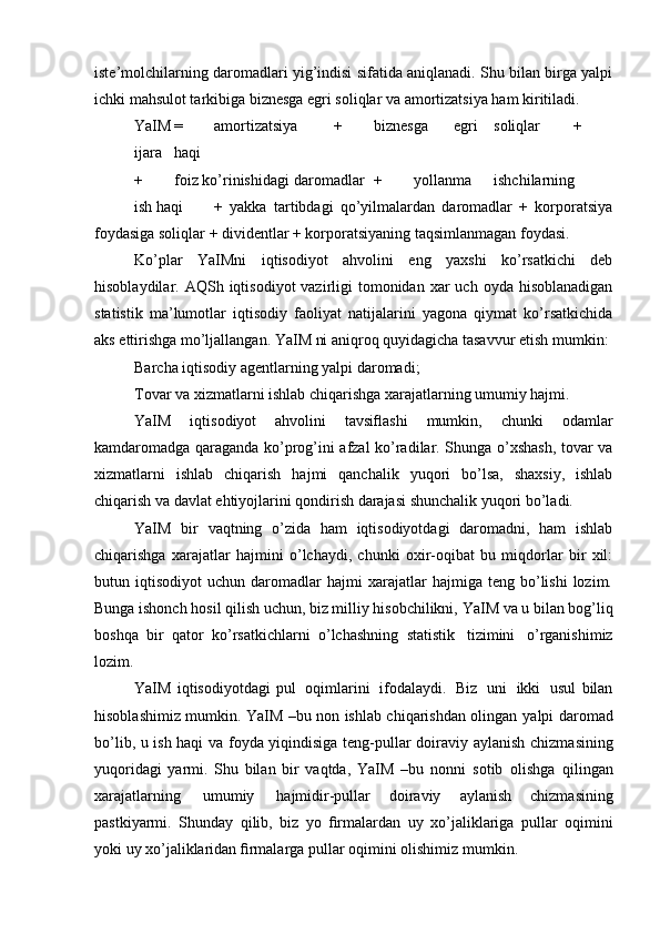 iste’molchilarning daromadlari yig’indisi sifatida aniqlanadi. Shu bilan birga yalpi
ichki mahsulot tarkibiga biznesga egri soliqlar va amortizatsiya ham kiritiladi.
YaIM = amortizatsiya + biznesga egri soliqlar +
ijara haqi
+ foiz ko’rinishidagi daromadlar + yollanma ishchilarning
ish haqi +   yakka   tartibdagi   qo’yilmalardan   daromadlar   +   korporatsiya
foydasiga soliqlar + dividentlar + korporatsiyaning taqsimlanmagan foydasi.
Ko’plar   YaIMni   iqtisodiyot   ahvolini   eng   yaxshi   ko’rsatkichi   deb
hisoblaydilar. AQSh  iqtisodiyot  vazirligi   tomonidan  xar  uch  oyda  hisoblanadigan
statistik   ma’lumotlar   iqtisodiy   faoliyat   natijalarini   yagona   qiymat   ko’rsatkichida
aks ettirishga mo’ljallangan. YaIM ni aniqroq quyidagicha tasavvur etish mumkin:
Barcha iqtisodiy agentlarning yalpi daromadi;
Tovar va xizmatlarni ishlab chiqarishga xarajatlarning umumiy hajmi.
YaIM   iqtisodiyot   ahvolini   tavsiflashi   mumkin,   chunki   odamlar
kamdaromadga qaraganda ko’prog’ini afzal ko’radilar. Shunga o’xshash, tovar va
xizmatlarni   ishlab   chiqarish   hajmi   qanchalik   yuqori   bo’lsa,   shaxsiy,   ishlab
chiqarish va davlat ehtiyojlarini qondirish darajasi shunchalik yuqori bo’ladi.
YaIM   bir   vaqtning   o’zida   ham   iqtisodiyotdagi   daromadni,   ham   ishlab
chiqarishga   xarajatlar   hajmini   o’lchaydi,   chunki   oxir-oqibat   bu   miqdorlar   bir   xil:
butun  iqtisodiyot   uchun  daromadlar   hajmi   xarajatlar   hajmiga   teng  bo’lishi   lozim.
Bunga ishonch hosil qilish uchun, biz milliy hisobchilikni,   YaIM va u bilan bog’liq
boshqa   bir   qator   ko’rsatkichlarni   o’lchashning   statistik   tizimini   o’rganishimiz
lozim.
YaIM   iqtisodiyotdagi   pul   oqimlarini   ifodalaydi.   Biz   uni   ikki   usul   bilan
hisoblashimiz mumkin. YaIM –bu non ishlab chiqarishdan olingan   yalpi daromad
bo’lib, u ish haqi va foyda yiqindisiga teng-pullar doiraviy   aylanish chizmasining
yuqoridagi   yarmi.   Shu   bilan   bir   vaqtda,   YaIM   –bu   nonni   sotib   olishga   qilingan
xarajatlarning   umumiy   hajmidir-pullar   doiraviy   aylanish   chizmasining
pastkiyarmi.   Shunday   qilib,   biz   yo   firmalardan   uy   xo’jaliklariga   pullar   oqimini
yoki   uy   xo’jaliklaridan   firmalarga   pullar   oqimini   olishimiz   mumkin.