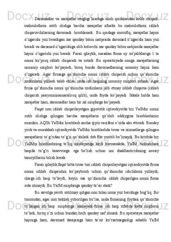 Daromadlar   va   xarajatlar   tengligi   hisobga   olish   qoidalaridan   kelib   chiqadi:
mahsulotlarni   sotib   olishga   barcha   xarajatlar   albatta   bu   mahsulotlarni   ishlab
chiqaruvchilarning   daromadi   hisoblanadi.   Bu   qoidaga   muvoﬁq,   xarajatlar   hajmi
o’zgarishi yuz beradigan xar qanday   bitim   natijasida   daromad   o’zgarishi   ham   yuz
beradi   va   daromad   o’zgarishiga   olib   keluvchi   xar   qanday   bitim   natijasida   xarajatlar
hajmi   o’zgarishi   yuz   beradi.   Faraz   qilaylik,   masalan   ﬁrma   uy   xo’jaliklariga   1   ta
nonni   ko’proq   ishlab   chiqaradi   va   sotadi.   Bu   operatsiyada   nonga   xarajatlarning
umumiy   miqdori   ko’payadi,   biroq   bunda   daromadlarning   umumiy   hajmi   ham
o’zgaradi.   Agar   ﬁrmaga   qo’shimcha   nonni   ishlab   chiqarish   uchun   qo’shimcha
xodimlarni   yollash   talab   etilsa,   unda   ish   haqining   umumiy   miqdori   oshadi.   Agar
ﬁrma   qo’shimcha   nonni   qo’shimcha   xodimlarni   jalb   etmay   ishlab   chiqarsa   (ishlab
chiqarish   jarayoninisamaraliroq   qilib),   unda   foyda   ko’payadi.   Ikkala   holda   ham
xarajatlar   ham,   daromadlar   ham   bir   xil   miqdorga   ko’payadi.
Faqat   non   ishlab   chiqarilayotgan   gipotetik   iqtisodiyotda   biz   YaIMni   nonni
sotib   olishga   qilingan   barcha   xarajatlarni   qo’shib   oddiygina   hisoblashimiz
mumkin. AQSh YaIMni hisoblash ancha qiyin vazifani o’zida   aks ettiradi. Bunday
yirik va murakkab iqtisodiyotda YaIMni hisoblashda   tovar   va   xizmatlarga   qilingan
xarajatlarni   to’g’ridan   to’g’ri   qo’shiladi   deb   ﬁkr   yuritib bo’lmaydi. Bu kitobda biz
YaIMni   hisoblashning   to’liq   uslubiyatiga   kirib   bormasakda,   YaIM   tushunchasi
haqida   to’g’ri   tasavvurga   ega   bo’lish   uchun   uni   shakllantirishning   asosiy
tamoyillarini   bilish   kerak.
Faraz qilaylik,faqat bitta tovar turi ishlab chiqarilayotgan iqtisodiyotda   ﬁrma
nonni   ishlab   chiqarishni   ko’paytirish   uchun   qo’shimcha   ishchilarni   yollaydi,
ularga   ish   haqi   to’laydi,   keyin   esa   qo’shimcha   ishlab   chiqarilgan   nonni   ﬁrma
sota olmaydi. Bu YaIM miqdoriga qanday ta’sir   etadi?
Bu savolga   javob   sotilmay   qolgan non bilan nima yuz berishiga   bog’liq. Bir
tomondan, agar non tashlab yuborilgan bo’lsa, unda ﬁrmaning   foydasi qo’shimcha
to’langan   ish   haqi   miqdoriga   kamayadi-ﬁrma   ish   haqi   sifatida   katta   miqdorni
to’ladi, biroq o’zi uchun bundan hech qanday   naf olmadi. Bu operatsiya xarajatlar
hajmiga   ham,   daromad   darajasiga   ham   ta’sir   ko’rsatmaganligi   sababli   YaIM 