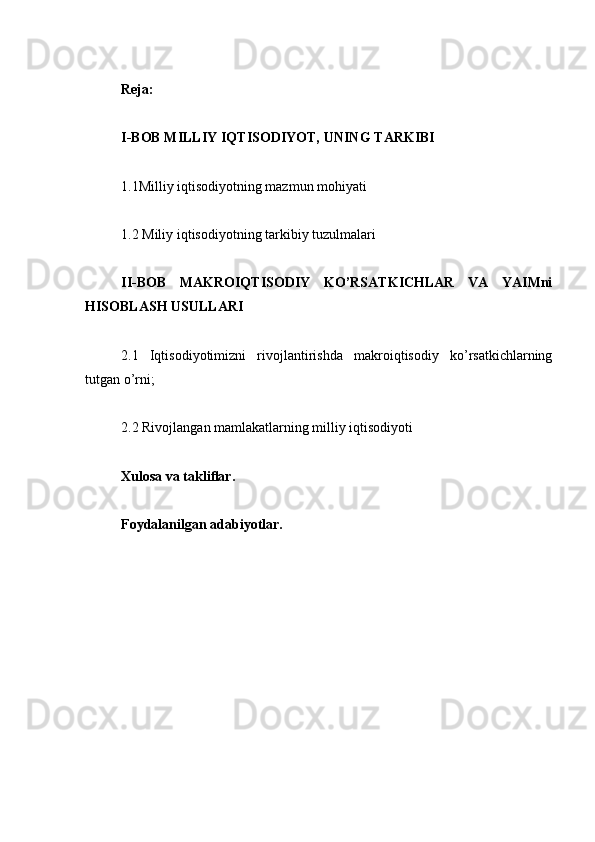 Reja:
I-BOB MILLIY   IQTISODIYOT,   UNING   TARKIBI
1.1Milliy iqtisodiyotning mazmun mohiyati
1.2 Miliy iqtisodiyotning tarkibiy tuzulmalari
II-BOB   MAKROIQTISODIY   KO’RSATKICHLAR   VA   YAIMni
HISOBLASH USULLARI
2.1   Iqtisodiyotimizni   rivojlantirishda   makroiqtisodiy   ko’rsatkichlarning
tutgan o’rni;
2.2 Rivojlangan mamlakatlarning milliy iqtisodiyoti
Xulosa va takliﬂar. 
Foydalanilgan adabiyotlar. 