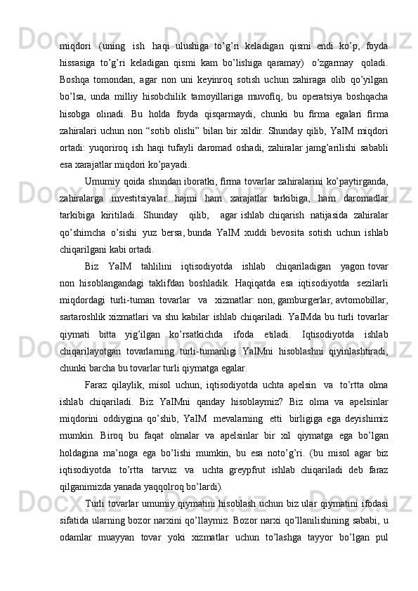 miqdori   (uning   ish   haqi   ulushiga   to’g’ri   keladigan   qismi   endi   ko’p,   foyda
hissasiga   to’g’ri   keladigan   qismi   kam   bo’lishiga   qaramay)   o’zgarmay   qoladi.
Boshqa   tomondan,   agar   non   uni   keyinroq   sotish   uchun   zahiraga   olib   qo’yilgan
bo’lsa,   unda   milliy   hisobchilik   tamoyillariga   muvoﬁq,   bu   operatsiya   boshqacha
hisobga   olinadi.   Bu   holda   foyda   qisqarmaydi,   chunki   bu   ﬁrma   egalari   ﬁrma
zahiralari   uchun   non  “sotib  olishi”   bilan  bir   xildir.   Shunday   qilib,   YaIM   miqdori
ortadi:   yuqoriroq   ish   haqi   tufayli   daromad   oshadi,   zahiralar   jamg’arilishi   sababli
esa   xarajatlar   miqdori   ko’payadi.
Umumiy   qoida   shundan   iboratki,   ﬁrma   tovarlar   zahiralarini   ko’paytirganda,
zahiralarga   investitsiyalar   hajmi   ham   xarajatlar   tarkibiga,   ham   daromadlar
tarkibiga   kiritiladi.   Shunday       qilib,       agar   ishlab   chiqarish   natijasida   zahiralar
qo’shimcha   o’sishi   yuz   bersa,   bunda   YaIM   xuddi   bevosita   sotish   uchun   ishlab
chiqarilgani   kabi   ortadi.
Biz      YaIM      tahlilini      iqtisodiyotda      ishlab      chiqariladigan      yagon   tovar
non   hisoblangandagi   taklifdan   boshladik.   Haqiqatda   esa   iqtisodiyotda   sezilarli
miqdordagi   turli-tuman   tovarlar   va   xizmatlar:   non,   gamburgerlar,   avtomobillar,
sartaroshlik xizmatlari  va shu kabilar   ishlab   chiqariladi.   YaIMda   bu   turli   tovarlar
qiymati   bitta   yig’ilgan   ko’rsatkichda   ifoda   etiladi.   Iqtisodiyotda   ishlab
chiqarilayotgan   tovarlarning   turli-tumanligi   YaIMni   hisoblashni   qiyinlashtiradi,
chunki   barcha   bu   tovarlar   turli   qiymatga   egalar.
Faraz   qilaylik,   misol   uchun,   iqtisodiyotda   uchta   apelsin   va   to’rtta   olma
ishlab   chiqariladi.   Biz   YaIMni   qanday   hisoblaymiz?   Biz   olma   va   apelsinlar
miqdorini   oddiygina   qo’shib,   YaIM   mevalarning   etti   birligiga   ega   deyishimiz
mumkin.   Biroq   bu   faqat   olmalar   va   apelsinlar   bir   xil   qiymatga   ega   bo’lgan
holdagina   ma’noga   ega   bo’lishi   mumkin,   bu   esa   noto’g’ri.   (bu   misol   agar   biz
iqtisodiyotda   to’rtta   tarvuz   va   uchta   greypfrut   ishlab   chiqariladi   deb   faraz
qilganimizda yanada yaqqolroq   bo’lardi).
Turli tovarlar umumiy qiymatini hisoblash uchun biz ular qiymatini   ifodasi
sifatida   ularning   bozor   narxini   qo’llaymiz.   Bozor   narxi   qo’llanilishining sababi, u
odamlar   muayyan   tovar   yoki   xizmatlar   uchun   to’lashga   tayyor   bo’lgan   pul 