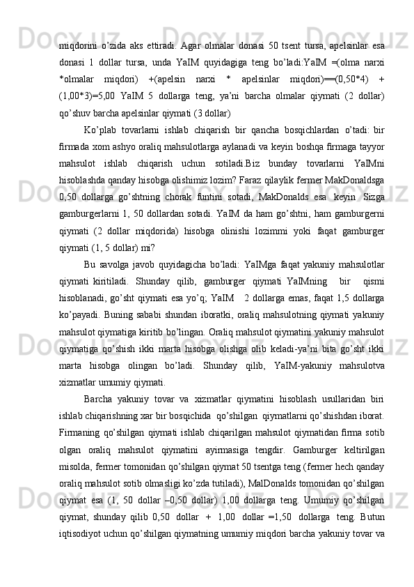 miqdorini   o’zida   aks   ettiradi.   Agar   olmalar   donasi   50   tsent   tursa,   apelsinlar   esa
donasi   1   dollar   tursa,   unda   YaIM   quyidagiga   teng   bo’ladi:YaIM   =(olma   narxi
*olmalar   miqdori)   +(apelsin   narxi   *   apelsinlar   miqdori)==(0,50*4)   +
(1,00*3)=5,00   YaIM   5   dollarga   teng,   ya’ni   barcha   olmalar   qiymati   (2   dollar)
qo’shuv   barcha   apelsinlar   qiymati   (3 dollar)
Ko’plab   tovarlarni   ishlab   chiqarish   bir   qancha   bosqichlardan   o’tadi:   bir
ﬁrmada   xom   ashyo   oraliq   mahsulotlarga   aylanadi   va   keyin   boshqa   ﬁrmaga tayyor
mahsulot   ishlab   chiqarish   uchun   sotiladi.Biz   bunday   tovarlarni   YaIMni
hisoblashda qanday hisobga olishimiz lozim? Faraz   qilaylik fermer MakDonaldsga
0,50   dollarga   go’shtning   chorak   funtini   sotadi,   MakDonalds   esa   keyin   Sizga
gamburgerlarni   1,   50  dollardan   sotadi.   YaIM   da   ham   go’shtni,   ham   gamburgerni
qiymati   (2   dollar   miqdorida)   hisobga   olinishi   lozimmi   yoki   faqat   gamburger
qiymati   (1,   5 dollar)   mi?
Bu   savolga   javob   quyidagicha   bo’ladi:   YaIMga   faqat   yakuniy   mahsulotlar
qiymati   kiritiladi.   Shunday   qilib,   gamburger   qiymati   YaIMning       bir       qismi
hisoblanadi, go’sht  qiymati  esa  yo’q;  YaIM       2   dollarga   emas,   faqat   1,5   dollarga
ko’payadi.   Buning   sababi   shundan   iboratki,   oraliq   mahsulotning   qiymati   yakuniy
mahsulot qiymatiga kiritib   bo’lingan. Oraliq mahsulot qiymatini yakuniy mahsulot
qiymatiga   qo’shish   ikki   marta   hisobga   olishga   olib   keladi-ya’ni   bita   go’sht   ikki
marta   hisobga   olingan   bo’ladi.   Shunday   qilib,   YaIM-yakuniy   mahsulotva
xizmatlar   umumiy   qiymati.
Barcha   yakuniy   tovar   va   xizmatlar   qiymatini   hisoblash   usullaridan   biri
ishlab   chiqarishning   xar   bir   bosqichida   qo’shilgan   qiymatlarni   qo’shishdan   iborat.
Firmaning   qo’shilgan   qiymati   ishlab   chiqarilgan   mahsulot   qiymatidan ﬁrma sotib
olgan   oraliq   mahsulot   qiymatini   ayirmasiga   tengdir.   Gamburger   keltirilgan
misolda, fermer tomonidan   qo’shilgan qiymat 50 tsentga teng (fermer hech qanday
oraliq mahsulot   sotib olmasligi ko’zda tutiladi), MalDonalds tomonidan qo’shilgan
qiymat   esa   (1,   50   dollar   –0,50   dollar)   1,00   dollarga   teng.   Umumiy   qo’shilgan
qiymat,   shunday   qilib   0,50   dollar   +   1,00   dollar   =1,50   dollarga   teng.   Butun
iqtisodiyot uchun qo’shilgan qiymatning umumiy miqdori barcha   yakuniy tovar va 