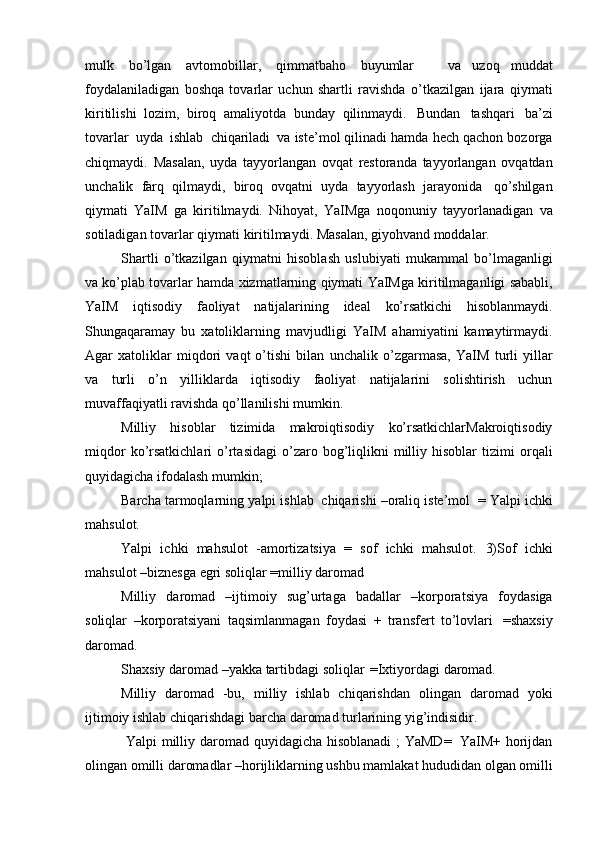 mulk   bo’lgan   avtomobillar,   qimmatbaho   buyumlar       va   uzoq   muddat
foydalaniladigan   boshqa   tovarlar   uchun   shartli   ravishda   o’tkazilgan   ijara   qiymati
kiritilishi   lozim,   biroq   amaliyotda   bunday   qilinmaydi.   Bundan   tashqari   ba’zi
tovarlar   uyda   ishlab   chiqariladi   va iste’mol qilinadi hamda hech qachon bozorga
chiqmaydi.   Masalan,   uyda   tayyorlangan   ovqat   restoranda   tayyorlangan   ovqatdan
unchalik   farq   qilmaydi,   biroq   ovqatni   uyda   tayyorlash   jarayonida   qo’shilgan
qiymati   YaIM   ga   kiritilmaydi.   Nihoyat,   YaIMga   noqonuniy   tayyorlanadigan   va
sotiladigan   tovarlar   qiymati   kiritilmaydi.   Masalan,   giyohvand   moddalar.
Shartli   o’tkazilgan   qiymatni   hisoblash   uslubiyati   mukammal   bo’lmaganligi
va ko’plab   tovarlar   hamda   xizmatlarning   qiymati   YaIMga   kiritilmaganligi   sababli,
YaIM   iqtisodiy   faoliyat   natijalarining   ideal   ko’rsatkichi   hisoblanmaydi.
Shungaqaramay   bu   xatoliklarning   mavjudligi   YaIM   ahamiyatini   kamaytirmaydi.
Agar   xatoliklar   miqdori   vaqt   o’tishi   bilan   unchalik   o’zgarmasa,   YaIM   turli   yillar
va   turli   o’n   yilliklarda   iqtisodiy   faoliyat   natijalarini   solishtirish   uchun
muvaffaqiyatli ravishda qo’llanilishi   mumkin.
Milliy   hisoblar   tizimida   makroiqtisodiy   ko’rsatkichlarMakroiqtisodiy
miqdor  ko’rsatkichlari   o’rtasidagi  o’zaro  bog’liqlikni  milliy  hisoblar   tizimi   orqali
quyidagicha   ifodalash   mumkin;
Barcha   tarmoqlarning   yalpi   ishlab   chiqarishi –oraliq iste’mol   =   Yalpi   ichki
mahsulot.
Yalpi   ichki   mahsulot   -amortizatsiya   =   sof   ichki   mahsulot.   3)Sof   ichki
mahsulot   –biznesga   egri   soliqlar   =milliy   daromad
Milliy   daromad   –ijtimoiy   sug’urtaga   badallar   –korporatsiya   foydasiga
soliqlar   –korporatsiyani   taqsimlanmagan   foydasi   +   transfert   to’lovlari   =shaxsiy
daromad.
Shaxsiy   daromad   –yakka   tartibdagi   soliqlar   =Ixtiyordagi   daromad.
Milliy   daromad   -bu,   milliy   ishlab   chiqarishdan   olingan   daromad   yoki
ijtimoiy   ishlab   chiqarishdagi   barcha   daromad   turlarining   yig’indisidir.
  Yalpi   milliy   daromad   quyidagicha   hisoblanadi   ;   YaMD=   YaIM+   horijdan
olingan   omilli   daromadlar –horijliklarning   ushbu mamlakat   hududidan   olgan   omilli 