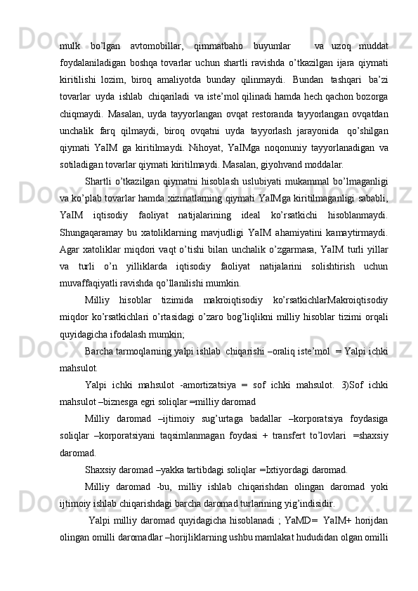 mulk   bo’lgan   avtomobillar,   qimmatbaho   buyumlar       va   uzoq   muddat
foydalaniladigan   boshqa   tovarlar   uchun   shartli   ravishda   o’tkazilgan   ijara   qiymati
kiritilishi   lozim,   biroq   amaliyotda   bunday   qilinmaydi.   Bundan   tashqari   ba’zi
tovarlar   uyda   ishlab   chiqariladi   va iste’mol qilinadi hamda hech qachon bozorga
chiqmaydi.   Masalan,   uyda   tayyorlangan   ovqat   restoranda   tayyorlangan   ovqatdan
unchalik   farq   qilmaydi,   biroq   ovqatni   uyda   tayyorlash   jarayonida   qo’shilgan
qiymati   YaIM   ga   kiritilmaydi.   Nihoyat,   YaIMga   noqonuniy   tayyorlanadigan   va
sotiladigan   tovarlar   qiymati   kiritilmaydi.   Masalan,   giyohvand   moddalar.
Shartli   o’tkazilgan   qiymatni   hisoblash   uslubiyati   mukammal   bo’lmaganligi
va ko’plab   tovarlar   hamda   xizmatlarning   qiymati   YaIMga   kiritilmaganligi   sababli,
YaIM   iqtisodiy   faoliyat   natijalarining   ideal   ko’rsatkichi   hisoblanmaydi.
Shungaqaramay   bu   xatoliklarning   mavjudligi   YaIM   ahamiyatini   kamaytirmaydi.
Agar   xatoliklar   miqdori   vaqt   o’tishi   bilan   unchalik   o’zgarmasa,   YaIM   turli   yillar
va   turli   o’n   yilliklarda   iqtisodiy   faoliyat   natijalarini   solishtirish   uchun
muvaffaqiyatli ravishda qo’llanilishi   mumkin.
Milliy   hisoblar   tizimida   makroiqtisodiy   ko’rsatkichlarMakroiqtisodiy
miqdor  ko’rsatkichlari   o’rtasidagi  o’zaro  bog’liqlikni  milliy  hisoblar   tizimi   orqali
quyidagicha   ifodalash   mumkin;
Barcha   tarmoqlarning   yalpi   ishlab   chiqarishi –oraliq iste’mol   =   Yalpi   ichki
mahsulot.
Yalpi   ichki   mahsulot   -amortizatsiya   =   sof   ichki   mahsulot.   3)Sof   ichki
mahsulot   –biznesga   egri   soliqlar   =milliy   daromad
Milliy   daromad   –ijtimoiy   sug’urtaga   badallar   –korporatsiya   foydasiga
soliqlar   –korporatsiyani   taqsimlanmagan   foydasi   +   transfert   to’lovlari   =shaxsiy
daromad.
Shaxsiy   daromad   –yakka   tartibdagi   soliqlar   =Ixtiyordagi   daromad.
Milliy   daromad   -bu,   milliy   ishlab   chiqarishdan   olingan   daromad   yoki
ijtimoiy   ishlab   chiqarishdagi   barcha   daromad   turlarining   yig’indisidir.
  Yalpi   milliy   daromad   quyidagicha   hisoblanadi   ;   YaMD=   YaIM+   horijdan
olingan   omilli   daromadlar –horijliklarning   ushbu mamlakat   hududidan   olgan   omilli