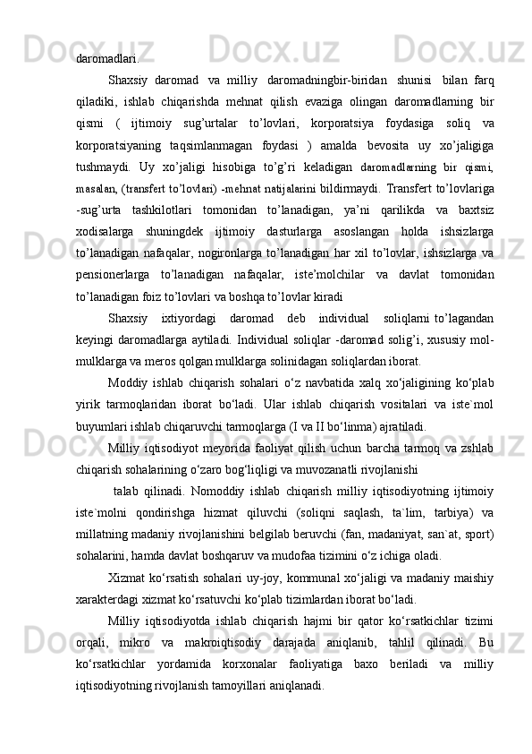 daromadlari.
Shaxsiy   daromad   va   milliy   daromadningbir-biridan   shunisi   bilan   farq
qiladiki,   ishlab   chiqarishda   mehnat   qilish   evaziga   olingan   daromadlarning   bir
qismi   (   ijtimoiy   sug’urtalar   to’lovlari,   korporatsiya   foydasiga   soliq   va
korporatsiyaning   taqsimlanmagan   foydasi   )   amalda   bevosita   uy   xo’jaligiga
tushmaydi.   Uy   xo’jaligi   hisobiga   to’g’ri   keladigan  daromadlarning   bir   qismi,	
masalan, (transfert to’lovlari) -mehnat	 natijalarini	 
bildirmaydi.   Transfert   to’lovlariga
-sug’urta   tashkilotlari   tomonidan   to’lanadigan,   ya’ni   qarilikda   va   baxtsiz
xodisalarga   shuningdek   ijtimoiy   dasturlarga   asoslangan   holda   ishsizlarga
to’lanadigan   nafaqalar,   nogironlarga   to’lanadigan   har   xil   to’lovlar,   ishsizlarga   va
pensionerlarga   to’lanadigan   nafaqalar,   iste’molchilar   va   davlat   tomonidan
to’lanadigan   foiz   to’lovlari   va   boshqa   to’lovlar   kiradi
Shaxsiy       ixtiyordagi       daromad       deb      individual       soliqlarni   to’lagandan
keyingi   daromadlarga   aytiladi.   Individual   soliqlar   -daromad   solig’i,   xususiy   mol-
mulklarga va meros qolgan mulklarga solinidagan soliqlardan iborat.
Moddiy   ishlab   chiqarish   sohalari   o‘z   navbatida   xalq   xo‘jaligining   ko‘plab
yirik   tarmoqlaridan   iborat   bo‘ladi.   Ular   ishlab   chiqarish   vositalari   va   iste`mol
buyumlari ishlab chiqaruvchi tarmoqlarga (I va II bo‘linma) ajratiladi.
Milliy   iqtisodiyot   meyorida   faoliyat   qilish   uchun   barcha   tarmoq   va   zshlab
chiqarish sohalarining o‘zaro bog‘liqligi va muvozanatli rivojlanishi
  talab   qilinadi.   Nomoddiy   ishlab   chiqarish   milliy   iqtisodiyotning   ijtimoiy
iste`molni   qondirishga   hizmat   qiluvchi   (soliqni   saqlash,   ta`lim,   tarbiya)   va
millatning madaniy rivojlanishini belgilab beruvchi (fan, madaniyat, san`at, sport)
sohalarini, hamda davlat boshqaruv va mudofaa tizimini o‘z ichiga oladi.
Xizmat ko‘rsatish sohalari uy-joy, kommunal xo‘jaligi va madaniy maishiy
xarakterdagi xizmat ko‘rsatuvchi ko‘plab tizimlardan iborat bo‘ladi.
Milliy   iqtisodiyotda   ishlab   chiqarish   hajmi   bir   qator   ko‘rsatkichlar   tizimi
orqali,   mikro   va   makroiqtisodiy   darajada   aniqlanib,   tahlil   qilinadi.   Bu
ko‘rsatkichlar   yordamida   korxonalar   faoliyatiga   baxo   beriladi   va   milliy
iqtisodiyotning rivojlanish tamoyillari aniqlanadi. 