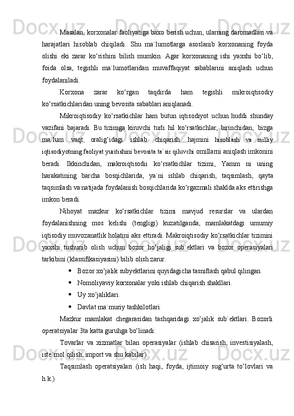 Masalan, korxonalar faoliyatiga baxo berish uchun, ularning daromadlari va
harajatlari   hisoblab   chiqiladi.   Shu   ma`lumotlarga   asoslanib   korxonaning   foyda
olishi   eki   zarar   ko‘rishini   bilish   mumkin.   Agar   korxonaning   ishi   yaxshi   bo‘lib,
foida   olsa,   tegishli   ma`lumotlaridan   muvaffaqiyat   sabablarini   aniqlash   uchun
foydalaniladi.
Korxona   zarar   ko‘rgan   taqdirda   ham   tegishli   mikroiqtisodiy
ko‘rsatkichlaridan   uning   bevosita   sabablari   aniqlanadi.
Mikroiqtisodiy   ko‘rsatkichlar   ham   butun   iqtisodiyot   uchun   huddi   shunday
vazifani   bajaradi.   Bu   tizimga   kiruvchi   turli   hil   ko‘rsatkichlar,   birinchidan,   bizga
ma`lum   vaqt   oralig‘idagi   ishlab   chiqarish   hajmini  hisoblash   va   milliy	
iqtisodiyotning faoliyat yuritishini bevosita ta`sir qiluvchi	 
omillarni   aniqlash   imkonini
beradi.   Ikkinchidan,   makroiqtisodii   ko‘rsatkichlar   tizimi,   Yamm   ni   uning
harakatining   barcha   bosqichlarida,   ya`ni   ishlab   chiqarish,   taqsimlash,   qayta
taqsimlash   va   natijada   foydalanish   bosqichlarida   ko‘rgazmali   shaklda   aks   ettirishga
imkon   beradi.
Nihoyat   mazkur   ko‘rsatkichlar   tizimi   mavjud   resurslar   va   ulardan
foydalanishning   mos   kelishi   (tengligi)   kuzatilganda,   mamlakatdagi   umumiy
iqtisodiy muvozanatlik holatini aks ettiradi. Makroiqtisodiy ko‘rsatkichlar tizimini
yaxshi   tushunib   olish   uchun   bozor   ho‘jaligi   sub`ektlari   va   bozor   operasiyalari
tarkibini (klassiﬁkasiyasini) bilib olish zarur.
 Bozor xo‘jalik subyektlarini quyidagicha tasniﬂash qabul qilingan.
 Nomoliyaviy korxonalar yoki ishlab chiqarish shakllari.
 Uy xo’jaliklari.
 Davlat ma`muriy tashkilotlari.
Mazkur   mamlakat   chegarasidan   tashqaridagi   xo’jalik   sub`ektlari.   Bozorli
operatsiyalar 3ta katta guruhga bo‘linadi:
Tovarlar   va   xizmatlar   bilan   operasiyalar   (ishlab   chisarish,   investisiyalash,
iste`mol qilish, import va shu kabilar).
Taqsimlash   operatsiyalari   (ish   haqi,   foyda,   ijtimoiy   sug‘urta   to‘lovlari   va
h.k.) 