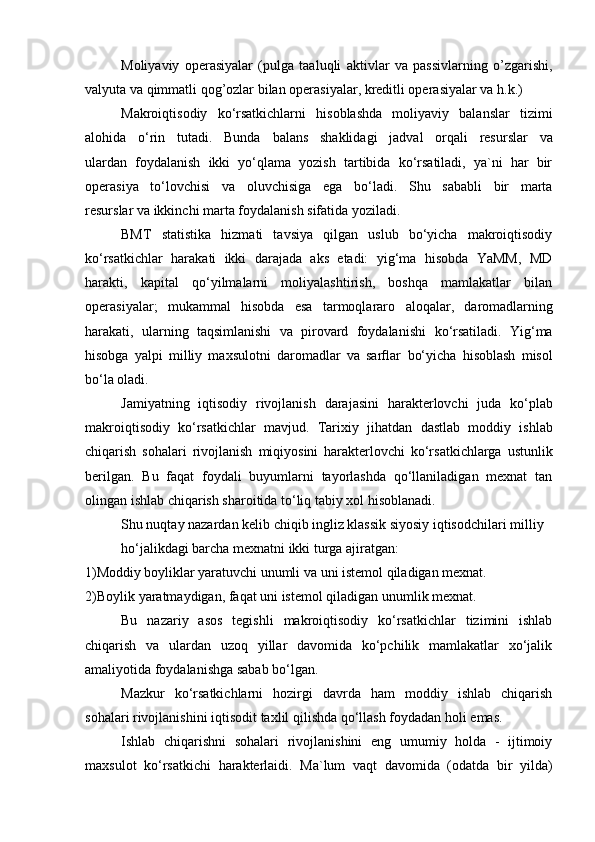 Moliyaviy   operasiyalar   (pulga   taaluqli   aktivlar   va   passivlarning   o’zgarishi,
valyuta va qimmatli qog’ozlar bilan operasiyalar, kreditli operasiyalar va   h.k.)
Makroiqtisodiy   ko‘rsatkichlarni   hisoblashda   moliyaviy   balanslar   tizimi
alohida   o‘rin   tutadi.   Bunda   balans   shaklidagi   jadval   orqali   resurslar   va
ulardan   foydalanish   ikki   yo‘qlama   yozish   tartibida   ko‘rsatiladi,   ya`ni   har   bir
operasiya   to‘lovchisi   va   oluvchisiga   ega   bo‘ladi.   Shu   sababli   bir   marta
resurslar   va   ikkinchi   marta   foydalanish   sifatida   yoziladi.
BMT   statistika   hizmati   tavsiya   qilgan   uslub   bo‘yicha   makroiqtisodiy
ko‘rsatkichlar   harakati   ikki   darajada   aks   etadi:   yig‘ma   hisobda   YaMM,   MD
harakti,   kapital   qo‘yilmalarni   moliyalashtirish,   boshqa   mamlakatlar   bilan
operasiyalar;   mukammal   hisobda   esa   tarmoqlararo   aloqalar,   daromadlarning
harakati,   ularning   taqsimlanishi   va   pirovard   foydalanishi   ko‘rsatiladi.   Yig‘ma
hisobga   yalpi   milliy   maxsulotni   daromadlar   va   sarflar   bo‘yicha   hisoblash   misol
bo‘la   oladi.
Jamiyatning   iqtisodiy   rivojlanish   darajasini   harakterlovchi   juda   ko‘plab
makroiqtisodiy   ko‘rsatkichlar   mavjud.   Tarixiy   jihatdan   dastlab   moddiy   ishlab
chiqarish   sohalari   rivojlanish   miqiyosini   harakterlovchi   ko‘rsatkichlarga   ustunlik
berilgan.   Bu   faqat   foydali   buyumlarni   tayorlashda   qo‘llaniladigan   mexnat   tan
olingan ishlab chiqarish sharoitida to‘liq tabiy xol hisoblanadi.
Shu nuqtay nazardan kelib chiqib ingliz klassik siyosiy iqtisodchilari milliy
ho‘jalikdagi barcha mexnatni ikki turga ajiratgan:
1)Moddiy   boyliklar   yaratuvchi   unumli   va   uni   istemol   qiladigan   mexnat.  
2)Boylik   yaratmaydigan,   faqat   uni   istemol   qiladigan   unumlik   mexnat.
Bu   nazariy   asos   tegishli   makroiqtisodiy   ko‘rsatkichlar   tizimini   ishlab
chiqarish   va   ulardan   uzoq   yillar   davomida   ko‘pchilik   mamlakatlar   xo‘jalik
amaliyotida   foydalanishga   sabab   bo‘lgan.
Mazkur   ko‘rsatkichlarni   hozirgi   davrda   ham   moddiy   ishlab   chiqarish
sohalari   rivojlanishini   iqtisodit   taxlil   qilishda   qo‘llash   foydadan   holi   emas.
Ishlab   chiqarishni   sohalari   rivojlanishini   eng   umumiy   holda   -   ijtimoiy
maxsulot   ko‘rsatkichi   harakterlaidi.   Ma`lum   vaqt   davomida   (odatda   bir   yilda)
