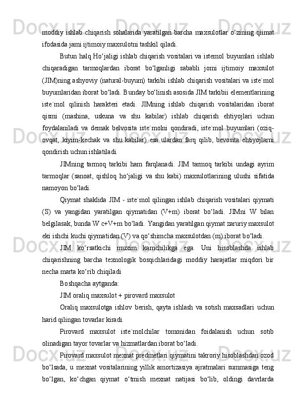 moddiy  ishlab   chiqarish   sohalarida   yaratilgan   barcha   maxsulotlar   o‘zining   qiimat
ifodasida   jami   ijtimoiy   maxsulotni   tashkil   qiladi.
Butun halq Ho‘jaligi ishlab chiqarish vositalari va istemol buyumlari   ishlab
chiqaradigan   tarmoqlardan   iborat   bo‘lganligi   sababli   jomi   ijtimoiy   maxsulot
(JIM)ning   ashyoviy   (natural-buyum)   tarkibi   ishlab   chiqarish   vositalari   va   iste`mol
buyumlaridan   iborat   bo‘ladi.   Bunday   bo‘linish   asosida   JIM   tarkibii   elementlarining
iste`mol   qilinish   harakteri   etadi.   JIMning   ishlab   chiqarish   vositalaridan   iborat
qismi   (mashina,   uskuna   va   shu   kabilar)   ishlab   chiqarish   ehtiyojlari   uchun
foydalaniladi   va   demak   belvosita   iste`molni   qondiradi,   iste`mol   buyumlari   (oziq-
ovqat,   kiyim-kechak   va   shu   kabilar)   esa   ulardan   farq   qilib,   bevosita   ehtiyojlarni
qondirish   uchun   ishlatiladi.
JIMning   tarmoq   tarkibi   ham   farqlanadi.   JIM   tarmoq   tarkibi   undagi   ayrim
tarmoqlar   (sanoat,   qishloq   ho‘jaligi   va   shu   kabi)   maxsulotlarining   ulushi   sifatida
namoyon   bo‘ladi.
Qiymat   shaklida   JIM   -   iste`mol   qilingan   ishlab   chiqarish   vositalari   qiymati
(S)   va   yangidan   yaratilgan   qiymatidan   (V+m)   iborat   bo‘ladi.   JIMni   W   bilan
belgilasak,   bunda   W   c+V+m   bo‘ladi.   Yangidan   yaratilgan   qiymat   zaruriy   maxsulot
eki   ishchi   kuchi  qiymatidan (V) va qo‘shimcha maxsulotdan (m) iborat bo‘ladi.
JIM   ko‘rsatkichi   muxim   kamchilikga   ega.   Uni   hisoblashda   ishlab
chiqarishning   barcha   texnologik   bosqichlaridagi   moddiy   harajatlar   miqdori   bir
necha marta ko‘rib chiqiladi
Boshqacha aytganda:
JIM oraliq maxsulot + pirovard   maxsulot
Oraliq   maxsulotga   ishlov   berish,   qayta   ishlash   va   sotish   maxsadlari   uchun
harid   qilingan   tovarlar   kiradi.
Pirovard   maxsulot   iste`molchilar   tomonidan   foidalanish   uchun   sotib
olinadigan tayor tovarlar va hizmatlardan iborat bo‘ladi.
Pirovard maxsulot mexnat predmetlari qiymatini takroriy hisoblashdan ozod
bo‘lsada,   u   mexnat   vositalarining   yillik   amortizasiya   ajratmalari   summasiga   teng
bo‘lgan,   ko‘chgan   qiymat   o‘tmish   mexnat   natijasi   bo‘lib,   oldingi   davrlarda 