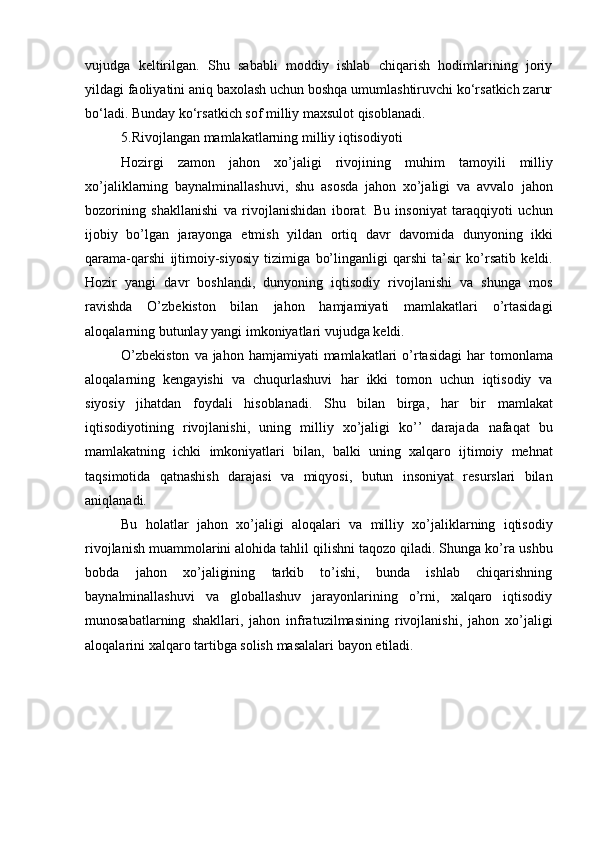 vujudga   keltirilgan.   Shu   sababli   moddiy   ishlab   chiqarish   hodimlarining   joriy
yildagi faoliyatini aniq baxolash uchun boshqa umumlashtiruvchi ko‘rsatkich zarur
bo‘ladi. Bunday ko‘rsatkich sof milliy maxsulot qisoblanadi.
5.Rivojlangan mamlakatlarning milliy iqtisodiyoti
Hozirgi   zamon   jahon   xo’jaligi   rivojining   muhim   tamoyili   milliy
xo’jaliklarning   baynalminallashuvi,   shu   asosda   jahon   xo’jaligi   va   avvalo   jahon
bozorining   shakllanishi   va   rivojlanishidan   iborat.   Bu   insoniyat   taraqqiyoti   uchun
ijobiy   bo’lgan   jarayonga   etmish   yildan   ortiq   davr   davomida   dunyoning   ikki
qarama-qarshi   ijtimoiy-siyosiy   tizimiga   bo’linganligi   qarshi   ta’sir   ko’rsatib   keldi.
Hozir   yangi   davr   boshlandi,   dunyoning   iqtisodiy   rivojlanishi   va   shunga   mos
ravishda   O’zbekiston   bilan   jahon   hamjamiyati   mamlakatlari   o’rtasidagi
aloqalarning butunlay yangi   imkoniyatlari   vujudga   keldi.
O’zbekiston   va   jahon   hamjamiyati   mamlakatlari   o’rtasidagi   har   tomonlama
aloqalarning   kengayishi   va   chuqurlashuvi   har   ikki   tomon   uchun   iqtisodiy   va
siyosiy   jihatdan   foydali   hisoblanadi.   Shu   bilan   birga,   har   bir   mamlakat
iqtisodiyotining   rivojlanishi,   uning   milliy   xo’jaligi   ko’’   darajada   nafaqat   bu
mamlakatning   ichki   imkoniyatlari   bilan,   balki   uning   xalqaro   ijtimoiy   mehnat
taqsimotida   qatnashish   darajasi   va   miqyosi,   butun   insoniyat   resurslari   bilan
aniqlanadi.
Bu   holatlar   jahon   xo’jaligi   aloqalari   va   milliy   xo’jaliklarning   iqtisodiy
rivojlanish muammolarini alohida tahlil qilishni taqozo qiladi. Shunga ko’ra   ushbu
bobda   jahon   xo’jaligining   tarkib   to’ishi,   bunda   ishlab   chiqarishning
baynalminallashuvi   va   globallashuv   jarayonlarining   o’rni,   xalqaro   iqtisodiy
munosabatlarning   shakllari,   jahon   infratuzilmasining   rivojlanishi,   jahon   xo’jaligi
aloqalarini   xalqaro   tartibga   solish   masalalari   bayon   etiladi. 