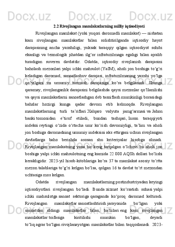 2.2 Rivojlangan mamlakatlarning milliy iqtisodiyotiRivojlangan mamlakat	 (yoki	 yuqori daromadli mamlakat)	 — nisbatan	
kam   rivojlangan   mamlakatlar   bilan   solishtirilganda   iqtisodiy   hayot
darajasining   ancha   yaxshiligi,   yuksak   taraqqiy   qilgan   iqtisodiyot   sohibi
ekanligi   va   texnologik   jihatdan   ilg or   infratuzilmaga   egaligi   bilan   ajralib	ʻ	
turadigan   suveren   davlatdir.   Odatda,   iqtisodiy   rivojlanish   darajasini
baholash mezonlari	 yalpi  ichki  mahsulot	 (YaIM),  aholi jon boshiga to g ri	ʻ ʻ	
keladigan   daromad,   sanoatlashuv   darajasi,   infratuzilmaning   yaxshi   yo lga	ʻ	
qo yilgani   va   umumiy   turmush   darajasiga   ko ra   belgilanadi.   Shunga	ʻ ʻ	
qaramay, rivojlanganlik darajasini belgilashda qaysi mezonlar qo llanilishi	ʻ	
va qaysi mamlakatlarni sanoatlashgan deb tasniflash mumkinligi borasidagi
bahslar   hozirgi   kunga   qadar   davom   etib   kelmoqda.   Rivojlangan
mamlakatlarning   turli   ta riflari	ʼ	 Xalqaro   valyuta   jamg armasi	ʻ	 va	 Jahon	
banki	 tomonidan   e tirof   etiladi,   bundan   tashqari,	ʼ	 Inson   taraqqiyoti	
indeksi	 reytingi   o zida   o rtacha   umr   ko rish   davomiyligi,   ta lim   va   aholi	ʻ ʻ ʻ ʼ	
jon boshiga daromadning umumiy indeksini aks ettirgani uchun rivojlangan
davlatlarga   baho   berishda   asosan   shu   kriteriyalar   hisobga   olinadi.
Rivojlangan   mamlakatning   yana   bir   keng   tarqalgan   o lchovi   bu   aholi   jon	ʻ	
boshiga yalpi ichki mahsulotning eng kamida 22 000	 AQSh dollari	 bo lishi	ʻ	
kerakligidir. 2023-yil hisob-kitoblariga ko ra 37 ta mamlakat asosiy to rtta	ʻ ʻ	
mezon talablariga to g ri kelgan bo lsa, qolgan 16 ta davlat to rt mezondan	ʻ ʻ ʻ ʻ	
uchtasiga mos kelgan.	
Odatda   rivojlangan   mamlakatlarning	 postindustriyadan	 keyingi	
iqtisodiyotlari   rivojlangan   bo ladi.   Bunda	ʻ	 xizmat   ko rsatish   sohasi	ʻ	 yalpi	
ichki   mahsulotga	 sanoat   sektoriga	 qaraganda   ko proq   daromad   keltiradi.	ʻ	
Rivojlangan   mamlakatlar	 sanoatlashtirish	 jarayonida   bo lgan   yoki	ʻ	
sanoatdan   oldingi   mamlakatlar   bilan,   ba zilari	ʼ	 eng   kam   rivojlangan	
mamlakatlar	 toifasiga   kiritilishi   mumkin   bo lgan,   deyarli	ʻ	
to liq	ʻ	 agrar	 bo lgan	ʻ	 rivojlanayotgan   mamlakatlar	 bilan   taqqoslanadi.   2023- 