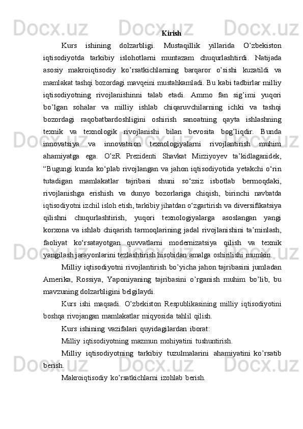 KirishKurs	 	ishining	 	dolzarbligi.	 	Mustaqillik	 	yillarida	 	O’zbеkiston	
iqtisodiyotda	 	tarkibiy	 	islohotlarni	 	muntazam	 	chuqurlashtirdi.	 	Natijada	
asosiy   makroiqtisodiy   ko’rsatkichlarning   barqaror   o’sishi	 	kuzatildi   va	
mamlakat tashqi bozordagi mavqеini mustahkamladi. Bu	 kabi	 tadbirlar	 milliy	
iqtisodiyotning	 	rivojlanishinni	 	talab	 	etadi.	 	Ammo	 	fan	 	sig’imi	 	yuqori	
bo’lgan	 	sohalar	 	va	 	milliy	 	ishlab	 	chiqaruvchilarning   ichki   va   tashqi	
bozordagi   raqobatbardoshligini	 	oshirish	 	sanoatning	 	qayta	 	ishlashning	
tеxnik	 	va	 	tеxnologik	 	rivojlanishi	 	bilan	 	bеvosita	 	bog’liqdir.	 	Bunda	
innovatsiya	 	va	 	innovatsion   tеxnologiyalarni   rivojlantirish   muhim	
ahamiyatga   ega.	 	O’zR   Prеzidеnti   Shavkat   Mirziyoyev   ta’kidlaganidеk,	
“Bugungi  kunda	 ko‘plab rivojlangan va jahon iqtisodiyotida yetakchi  o‘rin	
tutadigan	 	mamlakatlar	 	tajribasi	 	shuni	 	so‘zsiz	 	isbotlab	 	bermoqdaki,	
rivojlanishga	 erishish	 va	 dunyo	 bozorlariga	 chiqish,	 birinchi	 navbatda	
iqtisodiyotni izchil isloh etish, tarkibiy jihatdan o‘zgartirish	 va	 diversifikatsiya	
qilishni	 	chuqurlashtirish,	 	yuqori	 	texnologiyalarga	 	asoslangan   yangi	
korxona va ishlab chiqarish tarmoqlarining jadal	 rivojlanishini	 ta’minlash,	
faoliyat	 	ko‘rsatayotgan	 	quvvatlarni	 	modernizatsiya	 	qilish	 	va	 	texnik	
yangilash	 jarayonlarini	 tezlashtirish 	hisobidan	 amalga	 oshirilishi	 mumkin.	
Milliy	 iqtisodiyotni	 rivojlantirish	 bo’yicha	 jahon	 tajribasini	 jumladan	
Amerika,	 Rossiya,	 Yaponiyaning	 tajribasini	 o’rganish	 muhim	 bo’lib,	 bu	
mavzuning	 dolzarbligini	 belgilaydi.	
Kurs	 ishi	 maqsadi.	 O’zbekiston	 Respublikasining	 milliy	 iqtisodiyotini	
boshqa	 rivojangan	 mamlakatlar	 miqyosida	 tahlil	 qilish.	
Kurs	 ishining	 vazifalari	 quyidagilardan	 iborat:	
Milliy	 iqtisodiyotning	 mazmun	 mohiyatini	 tushuntirish.	
Milliy	 iqtisodiyotning	 tarkibiy	 tuzulmalarini	 ahamiyatini	 ko’rsatib	
berish.	
Makroiqtisodiy	 ko’rsatkichlarni	 izohlab	 berish.