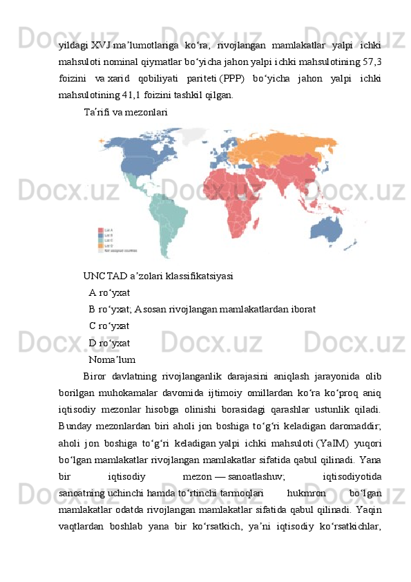 yildagi	 XVJ	 ma lumotlariga   ko ra,   rivojlangan   mamlakatlar   yalpi   ichki	ʼ ʻ	
mahsuloti	 nominal qiymatlar	 bo yicha jahon yalpi ichki mahsulotining 57,3	ʻ	
foizini   va	 xarid   qobiliyati   pariteti	 (PPP)   bo yicha   jahon   yalpi   ichki	ʻ	
mahsulotining 41,1 foizini tashkil qilgan.	
Ta	ʼrifi va mezonlari	
UNCTAD	 a zolari klassifikatsiyasiʼ	
  A ro yxat	ʻ	
  B ro yxat; Asosan rivojlangan mamlakatlardan iborat	ʻ	
  C ro yxat	ʻ	
  D ro yxat	ʻ	
  Noma lum	ʼ	
Biror   davlatning   rivojlanganlik   darajasini   aniqlash   jarayonida   olib	
borilgan   muhokamalar   davomida   ijtimoiy   omillardan   ko ra   ko proq   aniq	ʻ ʻ	
iqtisodiy   mezonlar   hisobga   olinishi   borasidagi   qarashlar   ustunlik   qiladi.
Bunday   mezonlardan   biri   aholi   jon   boshiga   to g ri   keladigan   daromaddir;	ʻ ʻ	
aholi   jon   boshiga   to g ri   keladigan	ʻ ʻ	 yalpi   ichki   mahsuloti	 (YaIM)   yuqori	
bo lgan mamlakatlar rivojlangan mamlakatlar sifatida qabul qilinadi. Yana	ʻ	
bir   iqtisodiy   mezon	 —	 sanoatlashuv	;   iqtisodiyotida	
sanoatning	 uchinchi	 hamda	 to rtinchi	ʻ	 tarmoqlari   hukmron   bo lgan	ʻ	
mamlakatlar odatda rivojlangan mamlakatlar sifatida qabul qilinadi. Yaqin
vaqtlardan   boshlab   yana   bir   ko rsatkich,   ya ni   iqtisodiy   ko rsatkichlar,	ʻ ʼ ʻ 