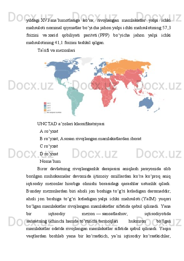 yildagi	 XVJ	 ma lumotlariga   ko ra,   rivojlangan   mamlakatlar   yalpi   ichki	ʼ ʻ	
mahsuloti	 nominal qiymatlar	 bo yicha jahon yalpi ichki mahsulotining 57,3	ʻ	
foizini   va	 xarid   qobiliyati   pariteti	 (PPP)   bo yicha   jahon   yalpi   ichki	ʻ	
mahsulotining 41,1 foizini tashkil qilgan.	
Ta	ʼrifi va mezonlari	
UNCTAD	 a zolari klassifikatsiyasiʼ	
  A ro yxat	ʻ	
  B ro yxat; Asosan rivojlangan mamlakatlardan iborat	ʻ	
  C ro yxat	ʻ	
  D ro yxat	ʻ	
  Noma lum	ʼ	
Biror   davlatning   rivojlanganlik   darajasini   aniqlash   jarayonida   olib	
borilgan   muhokamalar   davomida   ijtimoiy   omillardan   ko ra   ko proq   aniq	ʻ ʻ	
iqtisodiy   mezonlar   hisobga   olinishi   borasidagi   qarashlar   ustunlik   qiladi.
Bunday   mezonlardan   biri   aholi   jon   boshiga   to g ri   keladigan   daromaddir;	ʻ ʻ	
aholi   jon   boshiga   to g ri   keladigan	ʻ ʻ	 yalpi   ichki   mahsuloti	 (YaIM)   yuqori	
bo lgan mamlakatlar rivojlangan mamlakatlar sifatida qabul qilinadi. Yana	ʻ	
bir   iqtisodiy   mezon	 —	 sanoatlashuv	;   iqtisodiyotida	
sanoatning	 uchinchi	 hamda	 to rtinchi	ʻ	 tarmoqlari   hukmron   bo lgan	ʻ	
mamlakatlar odatda rivojlangan mamlakatlar sifatida qabul qilinadi. Yaqin
vaqtlardan   boshlab   yana   bir   ko rsatkich,   ya ni   iqtisodiy   ko rsatkichlar,	ʻ ʼ ʻ