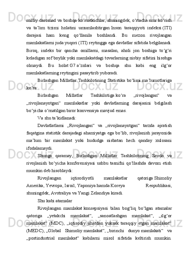 milliy daromad va boshqa ko rsatkichlar, shuningdek, o rtacha umr ko rish	ʻ ʻ ʻ	
va   ta lim   tizimi   holatini   umumlashtirgan	ʼ	 Inson   taraqqiyoti   indeksi	 (ITI)	
darajasi   ham   keng   qo llanila   boshlandi.   Bu   mezon   rivojlangan	ʻ	
mamlakatlarni juda yuqori (ITI) reytingga ega davlatlar sifatida belgilanadi.
Biroq,   indeks   bir   qancha   omillarni,   masalan,   aholi   jon   boshiga   to g ri	ʻ ʻ	
keladigan sof boylik yoki mamlakatdagi tovarlarning nisbiy sifatini hisobga
olmaydi.   Bu   holat	 G7	 a zolari   va   boshqa   shu   kabi   eng   ilg orʼ ʻ	
mamlakatlarning reytingini pasaytirib yuboradi.	
Birlashgan Millatlar Tashkilotining Statistika bo limi ma lumotlariga	ʻ ʼ	
ko ra:	ʻ	
Birlashgan   Millatlar   Tashkilotiga	 ko ra   „rivojlangan“   va	ʻ	
„rivojlanayotgan“   mamlakatlar   yoki   davlatlarning   darajasini   belgilash
bo yicha o rnatilgan biror konvensiya mavjud emas.	ʻ ʻ	
Va shu ta kidlanadi:	ʼ	
Davlatlatlarni   „Rivojlangan“   va   „rivojlanayotgan“   tarzda   ajratish	
faqatgina statistik darajadagi  ahamiyatga ega bo lib, rivojlanish jarayonida	ʻ	
ma lum   bir   mamlakat   yoki   hududga   nisbatan   hech   qanday   xulosani	ʼ	
ifodalamaydi.	
Shunga   qaramay,   Birlashgan   Millatlar   Tashkilotining   Savdo   va	
rivojlanish   bo yicha   konferensiyasi   ushbu   tasnifni   qo llashda   davom   etish	ʻ ʻ	
mumkin deb hisoblaydi:	
Rivojlangan   iqtisodiyotli   mamlakatlar   qatoriga	 Shimoliy	
Amerika	, Yevropa	, Isroil	, Yaponiya	 hamda	 Koreya   Respublikasi	,	
shuningdek,	 Avstraliya	 va	 Yangi Zelandiya	 kiradi.	
Shu kabi atamalar
Rivojlangan   mamlakat	 konsepsiyasi   bilan   bog liq   bo lgan   atamalar	ʻ ʻ	
qatoriga   „yetakchi   mamlakat“,   „sanoatlashgan   mamlakat“,   „ilg or	ʻ	
mamlakat“   (MDC),   „iqtisodiy   jihatdan   yuksak   taraqqiy   etgan   mamlakat“
(MEDC),	 „Global   Shimoliy	 mamlakat“,	 „birinchi   dunyo	 mamlakati“   va	
„postindustrial   mamlakat“   kabilarni   misol   sifatida   keltirish   mumkin. 