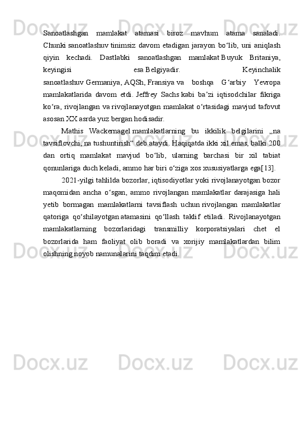 Sanoatlashgan   mamlakat   atamasi   biroz   mavhum   atama   sanaladi.
Chunki	 sanoatlashuv	 tinimsiz   davom   etadigan   jarayon   bo lib,   uni   aniqlash	ʻ	
qiyin   kechadi.   Dastlabki   sanoatlashgan   mamlakat	 Buyuk   Britaniya	,	
keyingisi   esa	 Belgiyadir	.   Keyinchalik	
sanoatlashuv	 Germaniya	, AQSh	, Fransiya	 va   boshqa   G arbiy   Yevropa	ʻ	
mamlakatlarida   davom   etdi.	 Jeffrey   Sachs	 kabi   ba zi   iqtisodchilar   fikriga	ʼ	
ko ra, rivojlangan va	ʻ	 rivojlanayotgan  mamlakat	 o rtasidagi mavjud tafovutʻ	
asosan XX asrda yuz bergan hodisadir.	
Mathis   Wackernagel	 mamlakatlarning   bu   ikkilik   belgilarini   „na	
tavsiflovchi, na tushuntirish“ deb ataydi. Haqiqatda ikki xil emas, balki 200
dan   ortiq   mamlakat   mavjud   bo lib,   ularning   barchasi   bir   xil   tabiat	ʻ	
qonunlariga duch keladi, ammo har biri o ziga xos xususiyatlarga ega	ʻ	[13]	.	
2021-yilgi tahlilda bozorlar, iqtisodiyotlar yoki rivojlanayotgan bozor	
maqomidan   ancha   o sgan,   ammo   rivojlangan   mamlakatlar   darajasiga   hali	ʻ	
yetib   bormagan   mamlakatlarni   tavsiflash   uchun	 rivojlangan   mamlakatlar	
qatoriga   qo shilayotgan	ʻ	 atamasini   qo llash   taklif   etiladi	ʻ	.   Rivojlanayotgan	
mamlakatlarning   bozorlaridagi   transmilliy   korporatsiyalari   chet   el
bozorlarida   ham   faoliyat   olib   boradi   va   xorijiy   mamlakatlardan   bilim
olishning noyob namunalarini taqdim etadi. 