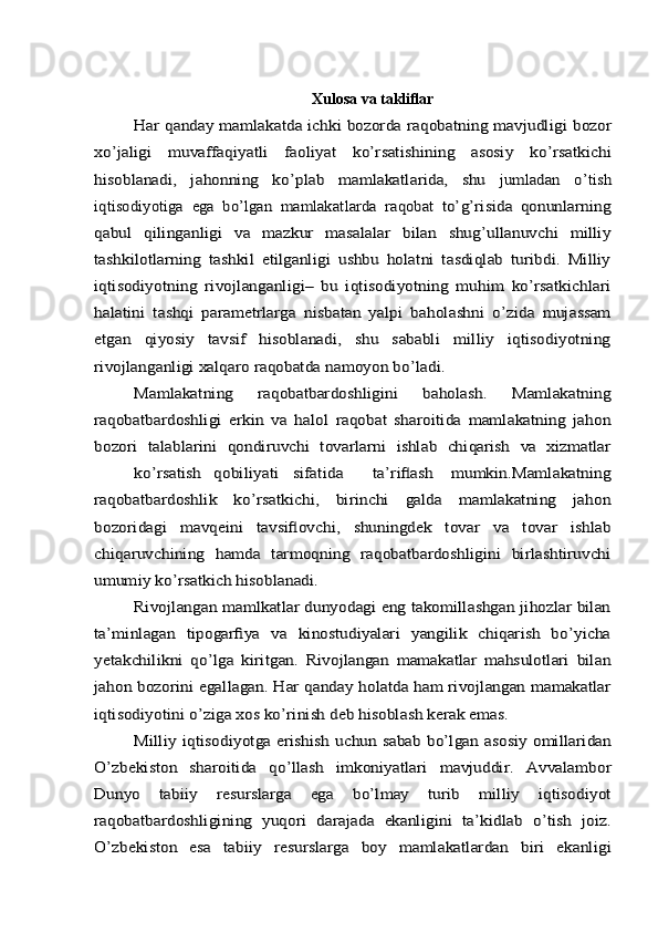 Xulosa   va   takliﬂarHar qanday mamlakatda ichki bozorda raqobatning mavjudligi	 bozor	
xo’jaligi   muvaffaqiyatli   faoliyat   ko’rsatishining   asosiy	 	ko’rsatkichi	
hisoblanadi,   jahonning   ko’plab   mamlakatlarida,   shu	 	jumladan	 	o’tish	
iqtisodiyotiga	 ega	 bo’lgan	 mamlakatlarda	 raqobat	 to’g’risida	 qonunlarning	
qabul	 	qilinganligi	 	va   mazkur   masalalar   bilan   shug’ullanuvchi   milliy	
tashkilotlarning   tashkil   etilganligi   ushbu   holatni   tasdiqlab   turibdi.   Milliy
iqtisodiyotning   rivojlanganligi–   bu   iqtisodiyotning   muhim   ko’rsatkichlari
halatini   tashqi   paramеtrlarga   nisbatan   yalpi   baholashni   o’zida   mujassam
etgan   qiyosiy   tavsif   hisoblanadi,   shu   sababli   milliy   iqtisodiyotning
rivojlanganligi xalqaro raqobatda namoyon bo’ladi.	
Mamlakatning   raqobatbardoshligini   baholash.   Mamlakatning	
raqobatbardoshligi   erkin   va   halol   raqobat   sharoitida   mamlakatning   jahon
bozori   talablarini   qondiruvchi   tovarlarni   ishlab   chiqarish   va   xizmatlar	
ko’rsatish	qobiliyati	sifatida	ta’riﬂash   mumkin.Mamlakatning	
raqobatbardoshlik   ko’rsatkichi,   birinchi   galda   mamlakatning   jahon
bozoridagi   mavqеini   tavsiﬂovchi,   shuningdеk   tovar   va   tovar   ishlab
chiqaruvchining   hamda   tarmoqning   raqobatbardoshligini   birlashtiruvchi
umumiy ko’rsatkich hisoblanadi.	
Rivojlangan mamlkatlar dunyodagi eng takomillashgan jihozlar bilan	
ta’minlagan   tipogarﬁya   va   kinostudiyalari   yangilik   chiqarish   bo’yicha
yetakchilikni   qo’lga   kiritgan.   Rivojlangan   mamakatlar   mahsulotlari   bilan
jahon bozorini egallagan. Har qanday holatda ham rivojlangan mamakatlar
iqtisodiyotini o’ziga xos ko’rinish deb hisoblash	 kerak	 emas.	
Milliy iqtisodiyotga erishish uchun sabab bo’lgan asosiy	 omillaridan	
O’zbekiston	 	sharoitida	 	qo’llash	 	imkoniyatlari	 	mavjuddir.	 	Avvalambor	
Dunyo	 	tabiiy	 	resurslarga	 	ega	 	bo’lmay	 	turib	 	milliy	 	iqtisodiyot	
raqobatbardoshligining	 yuqori	 darajada	 ekanligini	 ta’kidlab	 o’tish	 joiz.	
O’zbekiston	 	esa	 	tabiiy	 	resurslarga	 	boy	 	mamlakatlardan	 	biri	 	ekanligi 