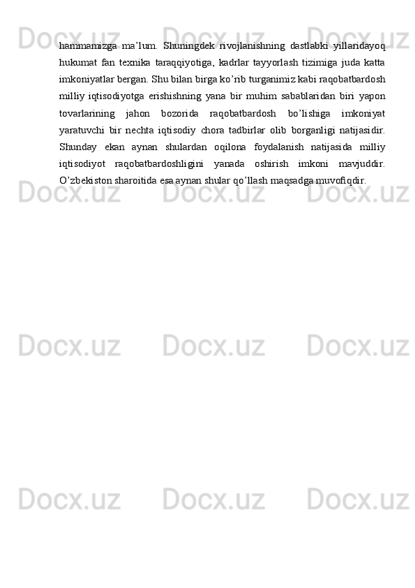 hammamizga	 ma’lum.	 Shuningdek	 rivojlanishning	 dastlabki	 yillaridayoq	
hukumat	 fan	 texnika	 taraqqiyotiga,   kadrlar   tayyorlash   tizimiga   juda   katta	
imkoniyatlar	 bergan.	 Shu	 bilan	 birga	 ko’rib	 turganimiz	 kabi	 raqobatbardosh	
milliy	 iqtisodiyotga	 erishishning	 yana	 bir	 muhim	 sabablaridan	 biri	 yapon	
tovarlarining   jahon   bozorida   raqobatbardosh   bo’lishiga   imkoniyat
yaratuvchi	 bir	 nechta	 iqtisodiy	 chora	 tadbirlar	 olib	 borganligi	 natijasidir.	
Shunday	 	ekan	 	aynan	 	shulardan	 	oqilona	 	foydalanish	 	natijasida	 	milliy	
iqtisodiyot	 	raqobatbardoshligini	 	yanada	 	oshirish	 	imkoni   mavjuddir.	
O’zbekiston sharoitida esa aynan shular qo’llash	 maqsadga	 muvofiqdir.