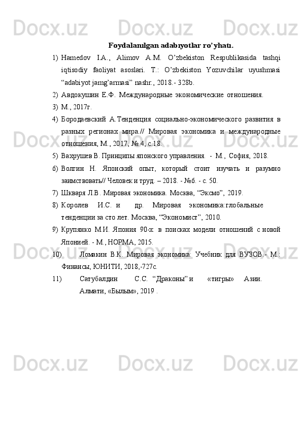Foydalanılgan	 adabıyotlar	 ro’yhatı.1)	
Hamеdov	 	I.A.,	 	Alimov	 	A.M.	 	O’zbеkiston	 	Rеspublikasida	 	tashqi	
iqtisodiy   faoliyat   asoslari.   T.:   O’zbеkiston   Yozuvchilar   uyushmasi
“adabiyot	 jamg’armasi”	 nashr.,	 2018.-	 328b.
2)	
Авдокушин	 Е.Ф.	 Международные	 экономические	 отношения.
3) М.,   2017г.
4)	
Бородаевский	 А.Тенденция	 социально-экономического	 развития	 в	
разных	 регионах	 мира.//	 Мировая	 экономика	 и международные	
отношения,	 М.,	 2017,	 №	 4,	 с.18.
5) Вахрушев   В.   Принципы   японского   управления.   -   М.,   София,   2018.
6) Волгин   Н.   Японский   опыт,   который   стоит   изучать   и   разумно
заимствовать//   Человек   и   труд. –   2018.   -   №6. -   с.   50.
7) Шкваря   Л.В.   Мировая   экономика.   Москва,   “Эксмо”,   2019.
8)	
Королев	И.С.	и	др.	Мировая	экономика:	глобальные	
тенденции за сто лет. Москва,	 “Экономист”,	 2010.
9) Крупянко   М.И.   Япония   90-х:   в   поисках   модели   отношений   с   новой
Японией.   -   М.,   НОРМА,   2015.
10) Ломакин   В.К.   Мировая   экономика:   Учебник   для   ВУЗОВ.-   М.:
Финансы,   ЮНИТИ,   2018,-727с.
11)	
Сатубалдин	С.С.	“Драконы”	и	«тигры»	Азии.	
Алмати, 
«Былым»,   2019   .