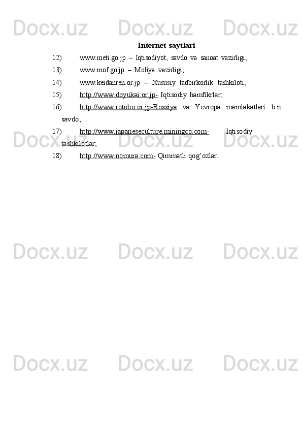 Internet	 saytlari12) www.meti.go.jp   –   Iqtisodiyot,   savdo   va   sanoat   vazirligi;
13) www.mof.go.jp   –   Мoliya   vazirligi;
14) www.keidanren.or.jp   –   Хususiy   tadbirkorlik   tashkiloti;
15)	
http://www   	.doyukai   	.or   	.jp-   	 Iqtisodiy	 hamfikrlar;
16)	
http://www   	.rotobo   	.or   	.jp-Rossiya   	 	va	 	Yevropa	 	mamlakatlari	 	b.n	
savdo;
17)	
http://www   	.japaneseculture   	.miningco   	.com-   	Iqtisodiy	
tashkilotlar;
18)	
http://www   	.nomura   	.com-   	 Qimmatli	 qog’ozlar.