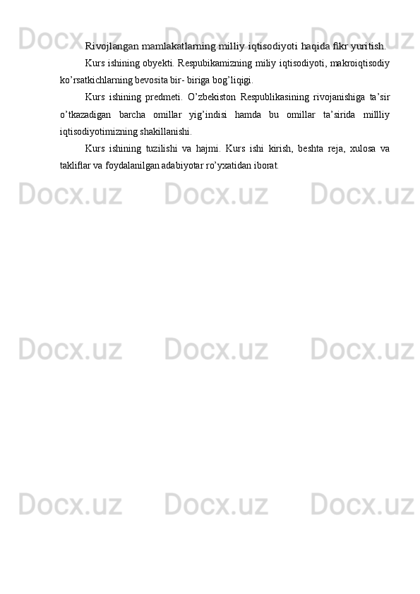 Rivojlangan	 mamlakatlarning	 milliy	 iqtisodiyoti	 haqida	 fikr	 yuritish.Kurs ishining obyekti. Respubikamizning miliy iqtisodiyoti, makroiqtisodiy
ko’rsatkichlarning bevosita bir- biriga bog’liqigi.
Kurs   ishining   predmeti.   O’zbekiston   Respublikasining   rivojanishiga   ta’sir
o’tkazadigan   barcha   omillar   yig’indisi   hamda   bu   omillar   ta’sirida   millliy
iqtisodiyotimizning shakillanishi.
Kurs   ishining   tuzilishi   va   hajmi.   Kurs   ishi   kirish,   beshta   reja,   xulosa   va
takliflar va foydalanilgan adabiyotar ro’yxatidan iborat.